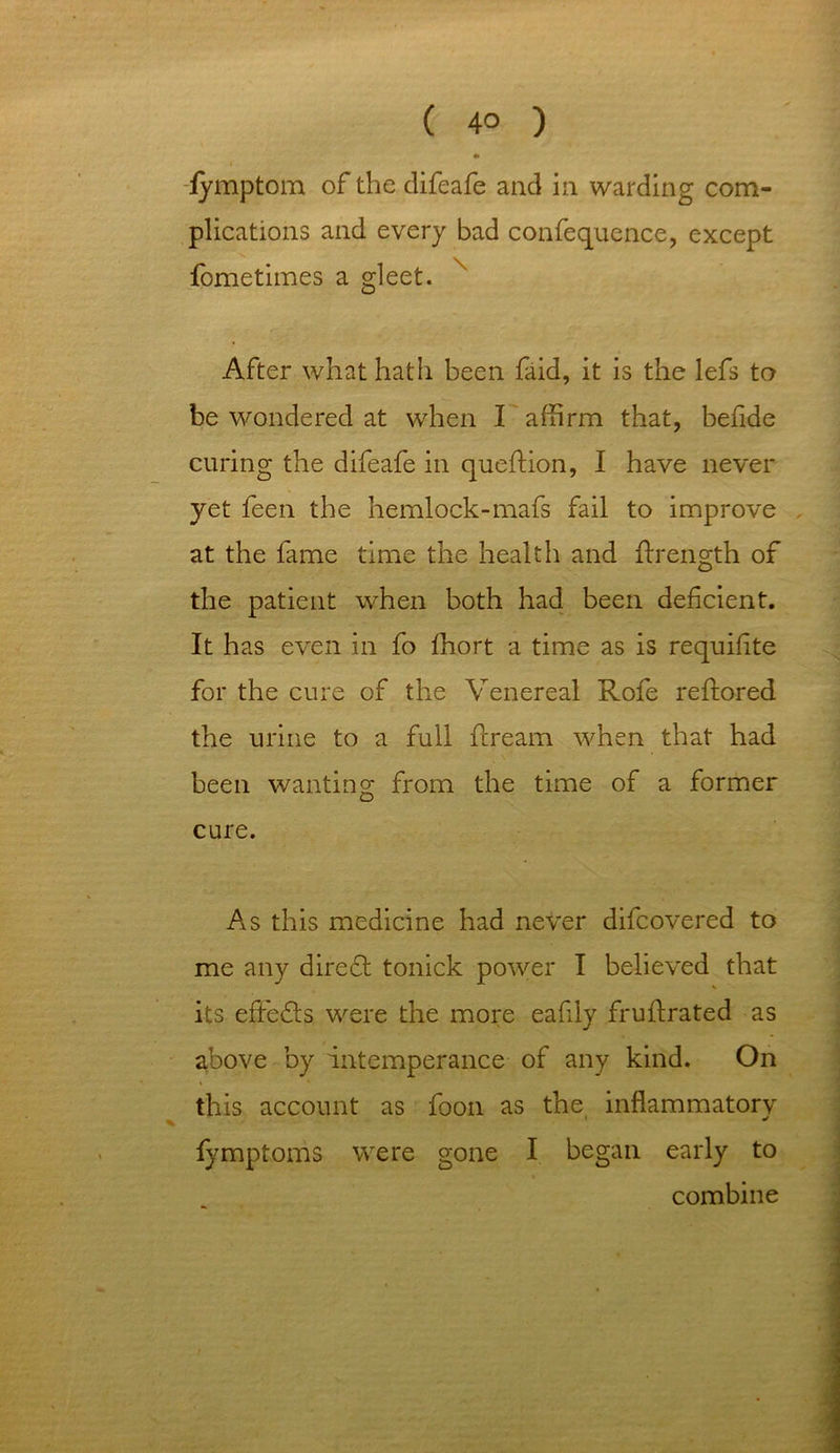 ( 4° ) • fymptom of the difeafe and in warding com- plications and every bad confequence, except fometimes a gleet. After what hath been faid, it is the lefs to be wondered at when I affirm that, befide curing the difeafe in queftion, I have never yet feen the hemlock-mafs fail to improve at the fame time the health and ftrength of the patient when both had been deficient. It has even in fo fhort a time as is requisite for the cure of the Venereal Rofe reftored the urine to a full fcream when that had been wanting from the time of a former cure. As this medicine had never difcovered to me any diredt tonick power I believed that V its effedls were the more eaflly frufirated as above by intemperance of any kind. On this account as foon as the inflammatory fymptoms were gone I began early to combine