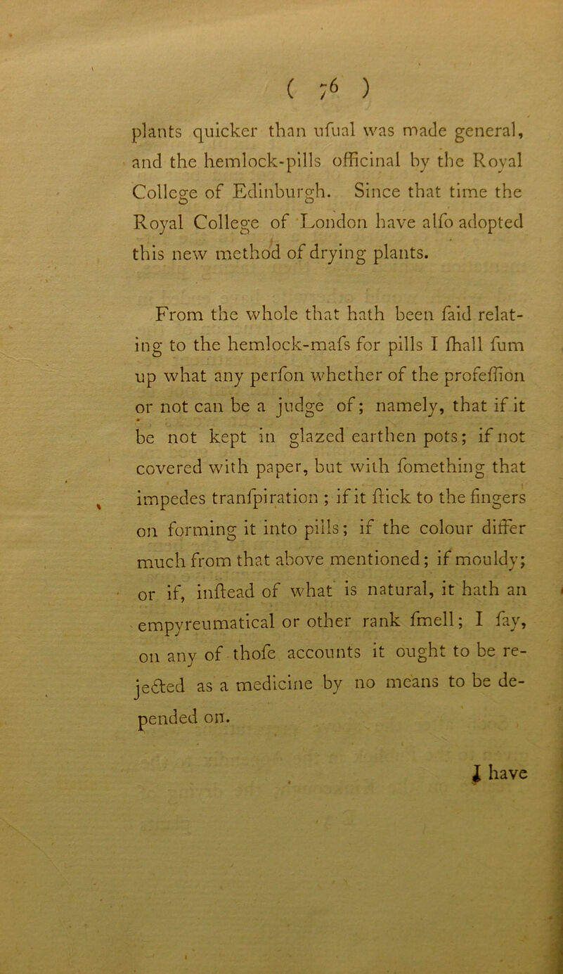 plants quicker than ufual was made general, and the hemlock-pills officinal by the Royal College of Edinburgh. Since that time the Royal College of London have alfo adopted this new method of drying plants. From the whole that hath been faid relat- ing to the hemlock-mafs for pills I fhall fum up what any perfon whether of the profefion or not can be a judge of; namely, that if it • be not kept in glazed earthen pots; if not covered with paper, but with fomething that impedes tranfpiration ; if it hick to the fingers on forming it into pills; if the colour differ much from that above mentioned; if mouldy; or if, inftead of what is natural, it hath an empyreumatical or other rank fmell; I fay, on any of thole accounts it ought to be re- jected as a medicine by no means to be de- pended on. i have