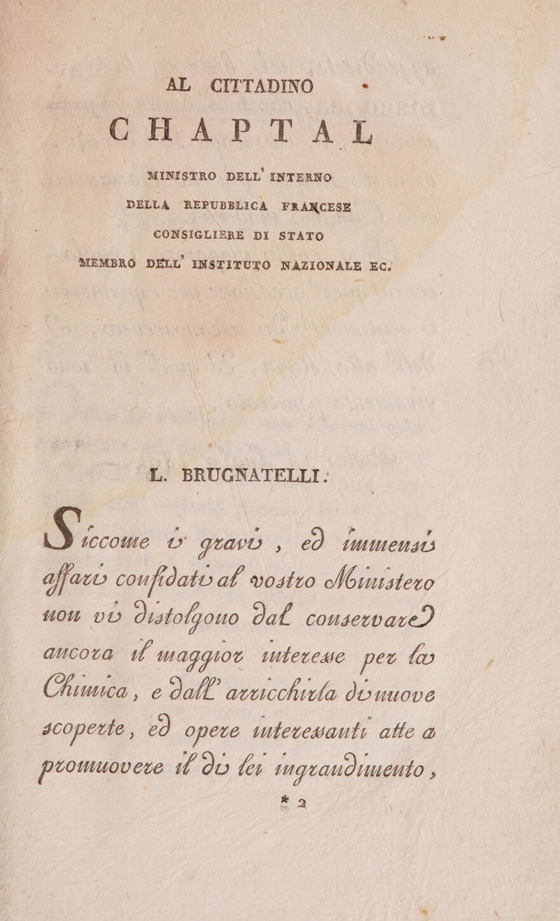 AL CITTADINO -» CHAPTAL | (MINISTRO DELL INTERNO DELLA REPUBBLICA FRANCESE CONSIGLIERE DI STATO MEMBRO DELL’ INSTITUTO NAZIONALE EC; | L. BRUGNATELLI. S iccome gravi , ed tmmensi af confidati al vostro Noinistero 10 vO distolgono dal conservare? ancora 1 magguot interesse per 3) Chiuwca, e dll'arcicchizla di uuove scoperte , ed opere intecewanti atte a I promuovere id dò lex sngraudinento + * 9