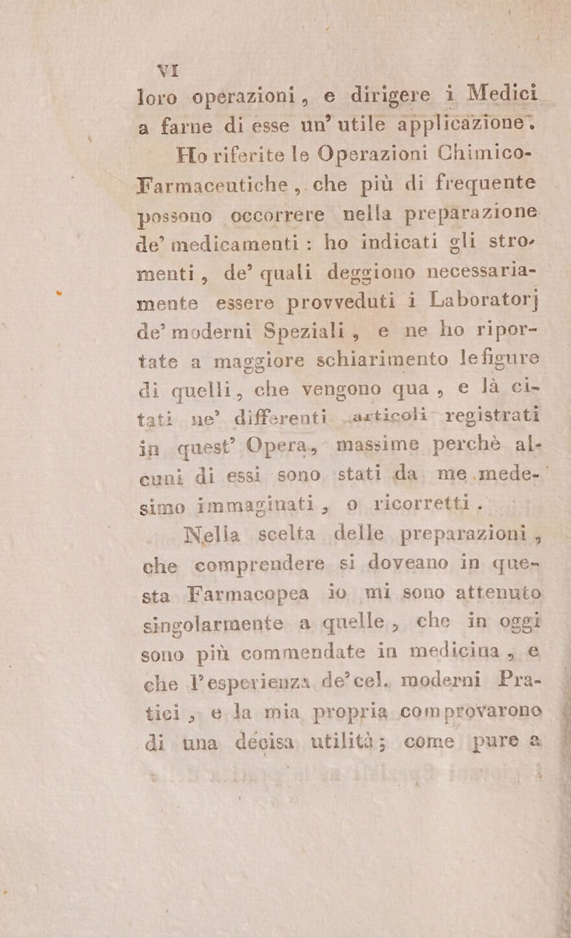 ria (Ho calante le IO Chimico- Farmaceutiche ,. che più di frequente possono occorrere nella preparazione menti, de’ quali deggiono necessaria- mente essere provveduti i Laboratorj de’ moderni Speziali, e ne ho ripor- tate a maggiore schiarimento le figure di quelli, che vengono qua, e là ci- tati ne’ differenti articoli registrati in quest’ Opera, massime perchè al. simo immaginati, o ricorretti. Nella scelta delle preparazioni , che comprendere si doveano in que= sta Farmacopea io mi sono attenuto singolarmente a quelle, che in oggi sono più commendate in medicina , € che l’esperienza, de’ cel. moderni Pra- tici, e.la mia propria comprovarono di una decisa utilità; come pure a ù