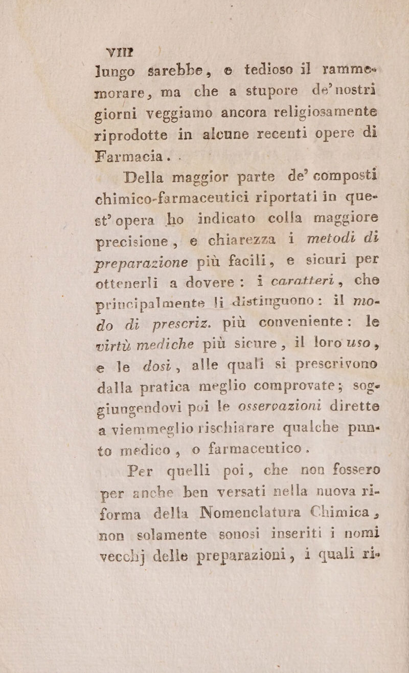 lungo sarebbe, e tedioso il ramme» morare, ma che a stupore de’ nostri giorni veggiamo ancora religiosamente riprodotte in alcune recenti opere di Farmacia. . Della maggior parte de’ composti chimico-farmaceutici riportati in que- stopera ho indicato colla maggiore precisione, e chiarezza i metodi di preparazione più facili, e sicuri per ottenerli a dovere: i caratteri, che principalmente li distinguono : il mo- do di prescriz. più conveniente: le virtù mediche più sicure, il foro uso, e le dosi, alle quali si prescrivono dalla pratica meglio comprovate; soge giungendovi poi le osservazioni dirette a viemmeglio rischiarare qualche pun- to medico, o farmaceutico. Per quelli poi, che non fossero per anche ben versati nella nuova ri- forma della Nomenclatura Chimica, non solamente sonosi inseriti i nomi vecchj delle preparazioni, i quali rl»