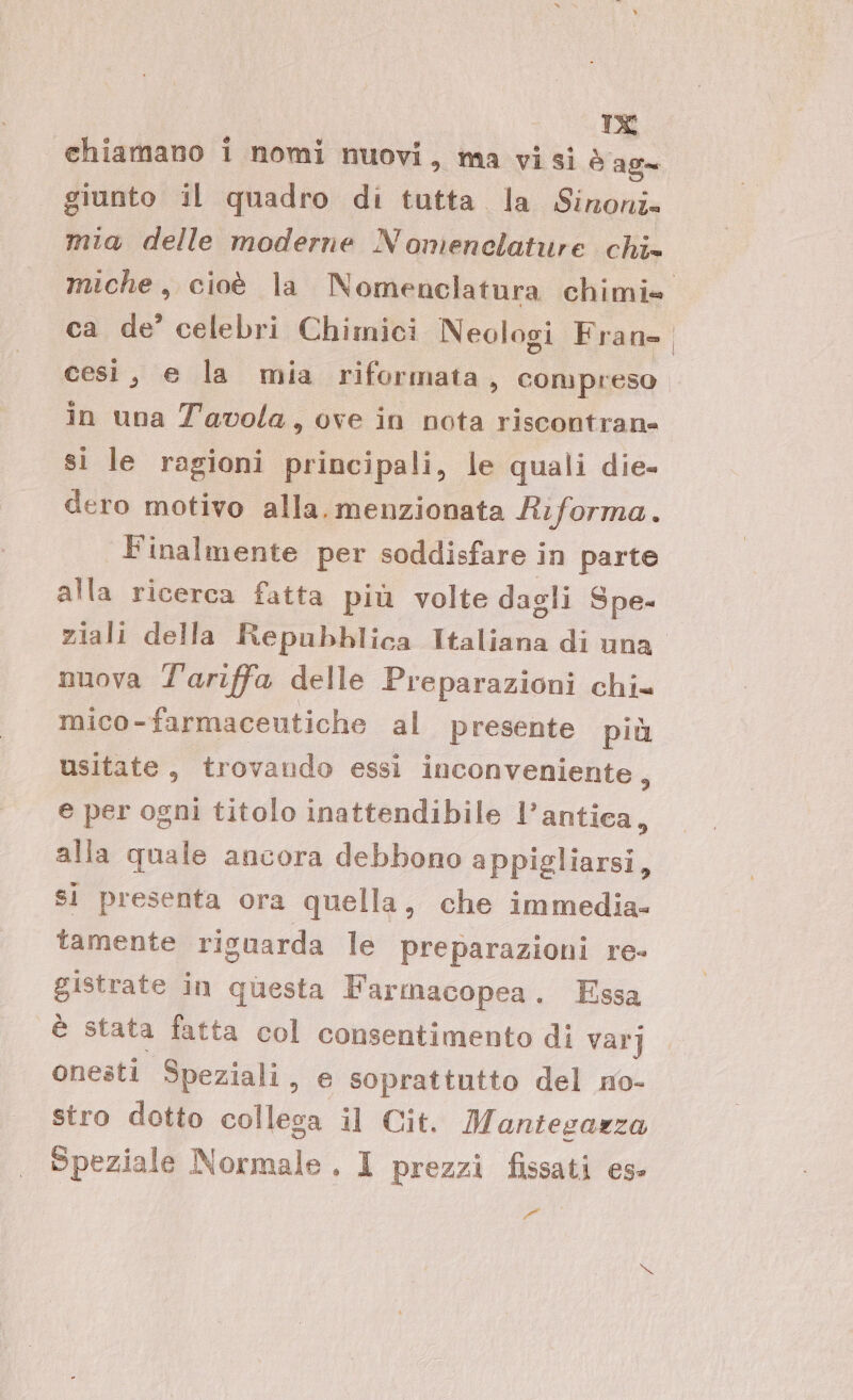 DE chiamano i nomi nuovi, ma visi è ag= giunto il quadro di tutta. la Sironi mia delle moderne Nomenclature chi» miche, cioè la Nomenclatura chimie ca de’ celebri Chimici Neologi Frane cest, e la mia riformata, compreso in una Tavola, ove in nota riscontrane si le ragioni principali, le quali die- dero motivo alla. menzionata Riforma. Finalmente per soddisfare in parte alla ricerca fatta più volte dagli Spe- ziali della Repubblica Italiana di una nuova Tariffa delle Preparazioni chi= mico-farmaceutiche al presente più usitate, trovando essi inconveniente, e per ogni titolo inattendibile l’antica, alla quale ancora debbono appigliarsi, si presenta ora quella, che immedia- tamente riguarda le preparazioni re- gistrate in questa Farmacopea. Essa è stata fatta col consentimento di var] onesti Speziali, e soprattutto del no- stro dotto collega il Cit. Mantegazza Speziale Normale, 1 prezzi fissati es- 21°