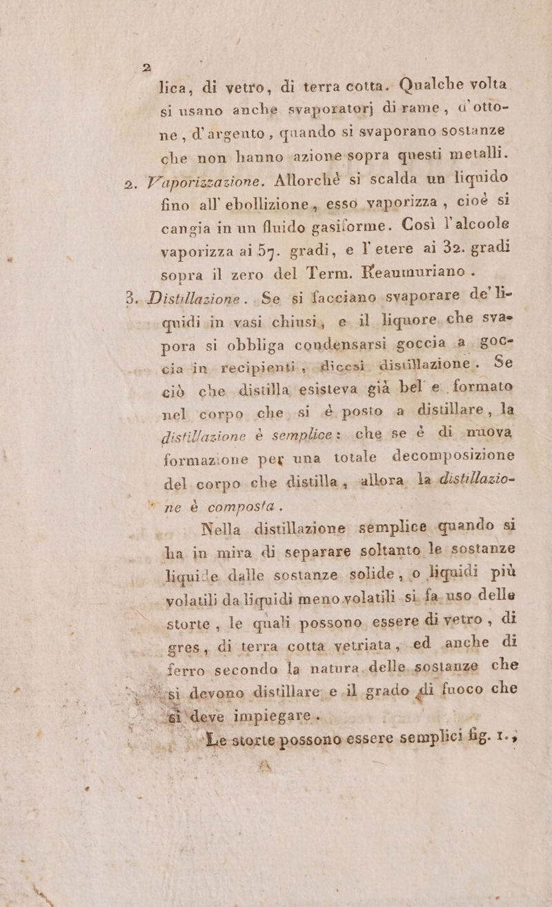 lica, di vetro, di terra cotta. Qnalche volta si usano anche svaporatorj di rame, d’otto- ne, d'argento, quando si svaporano sostanze che non hanno azione-sopra questi metalli. fino all’ ebollizione, esso vaporizza , cioé sì cangia in un fluido gasiforme. Così l'alcoole vaporizza ai 57. gradi, e l'etere ai 32. gradi sopra il zero del Term. Reaumuriano . quidi in vasi chiusi, e. il liquore che svas pora si obbliga condensarsi goccia .a., 800 cia in. recipienti, dicesi. disuillazione. Se ciò che distilla esisteva già bel e formato nel corpo che. si .é posto .a distillare, la distillazione è semplice: che se è di nuova formazione peg una totale decomposizione del. corpo che distilla, allora. la distillazio- Nella. distillazione ssd quando si volatili da liquidi meno volatili si, fa. uso delle storte , le quali possono, essere di vetro , di ei = 10 si Mage impiegare. ia Le siorte possono essere e semplici fig. 1. , /\