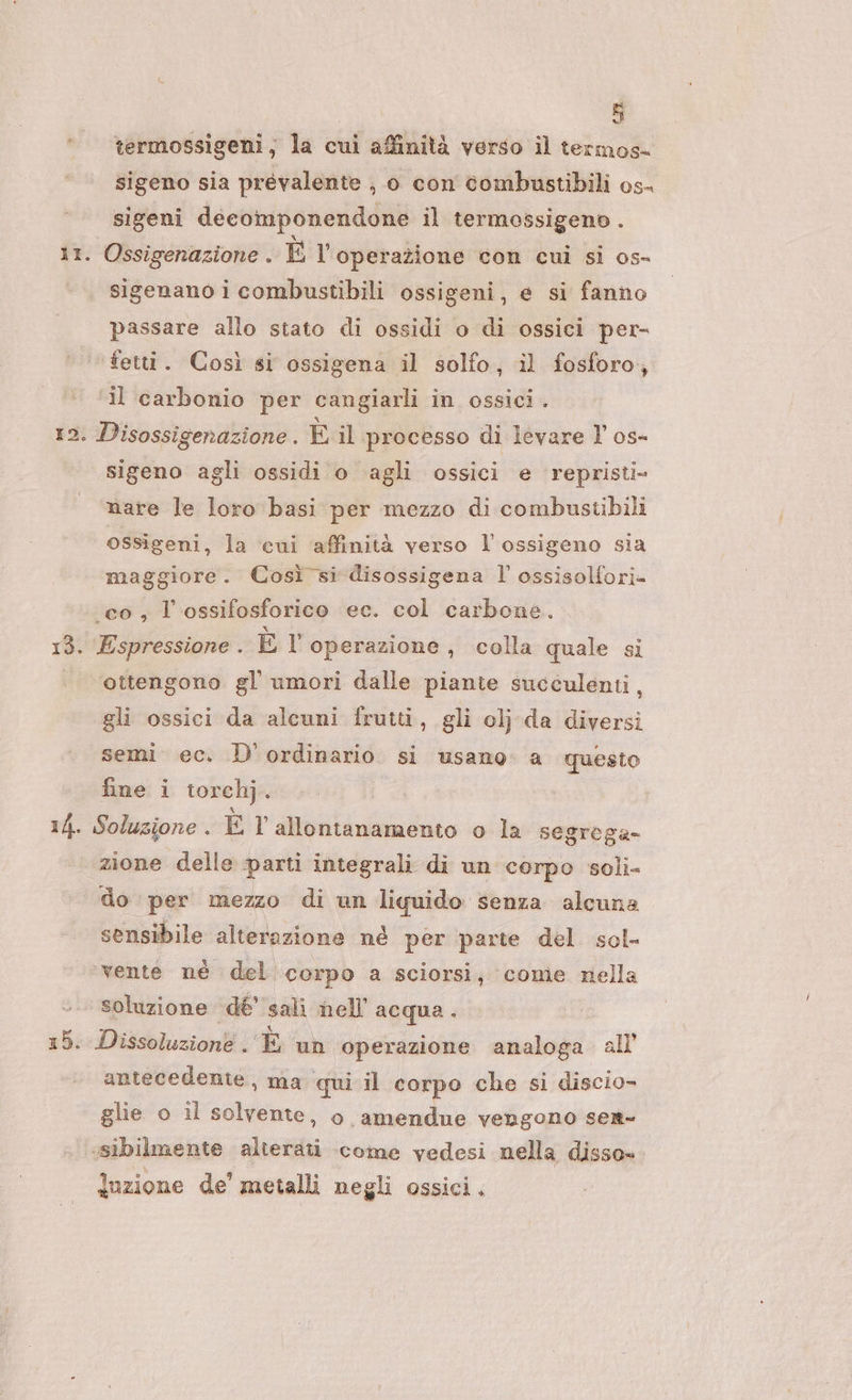 °° termossigeni; la cui affinità verso il termos- sigeno sia prevalente ;, 0 con combustibili os- sigeni decomponendone il termossigeno . 11. Ossigenazione . EV operazione con cui si os- - sigenanoicombustibili ossigeni, e si fanno passare allo stato di ossidi o di ossici per- ‘fetti. Così si ossigena il solfo, il fosforo, ‘il carbonio per cangiarli in ossici . 12. Disossigenazione. È il processo di levare l’ os- sigeno agli ossidi o agli ossici e repristi- nare le loro basi per mezzo di combustibili ossigeni, la ‘cui affinità verso l'ossigeno sia maggiore. Così si disossigena l’ ossisolfori- co, l'ossifosforico ec. col carbone. 13. Espressione . El operazione , colla quale si ottengono gl’ umori dalle piante succulenti, gli ossici da alcuni frutti, gli olj da diversi semi ec. D' ordinario si usano a questo fine i torchj. 14. Soluzione . È l'allontanamento o la segrega- zione delle parti integrali di un corpo soli do per mezzo di un liquido senza alcuna sensibile alterazione né per parte del sol- vente né del corpo a sciorsi; come nella soluzione dé’ sali hell’ acqua. 15. Dissoluzione . È un operazione analoga all antecedente, ma qui il corpo che si discio- glie o il solvente, o amendue vengono sert- «‘sibilmente alterati come vedesi nella disso=- luzione de’ metalli negli ossici.