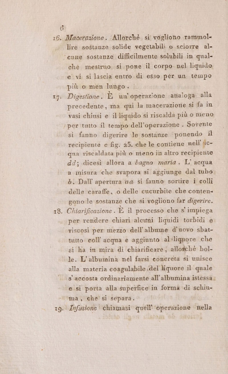 » LI 16. Macerazione. ‘Allorché. si vogliono rammol- lire sostanze solide vegetabili o sciorre al- ‘cune sostanze difficilmente solubili in qual- ché mestruo. si pone il corpo. nel liquido e vi si lascia entro di esso per un tempo più o men lungo. 17: Digestione. È wi! operazione analoga. alla precedente, ma qui la macerazione si fa in vasi chiusi e il liquido si riscalda più o meno. ‘per ‘tutto il tempo dell'operazione . Sovente si fanno digerire le sostanze ‘ponendo il recipiente c fig. 25. che le contiene nell’ ic- qua riscaldata più o meno in altro recipiente dd; dicesi allora a dagno maria. L' acqua a misura ‘che svapora si aggiunge dal tubo di. Dall apertura #a si fanno: sortire i colli delle ‘caraffe, o delle cucurbite che conten= gono le sostanze che si vogliono far digerire. 18. Chiarificazione . È il processo che s' impiega per rendere chiari alcuni liquidi torbidi e viscosi per mezzo dell’albume d'uovo sbat- tutto coll acqua e aggiunto aléligunore che si ha in mira di chiarificare ; allogchè bol- le. L’albumina nel farsi concreta si unisce alla materia coagulabile &lt;del liquore il quale 8° accosta ordinariamente all'albumina istessa. esi porta alla superfice in forma di schiu- ma, che’ si separa. 19. Infusione' chiamasi quell'‘operazione nella »