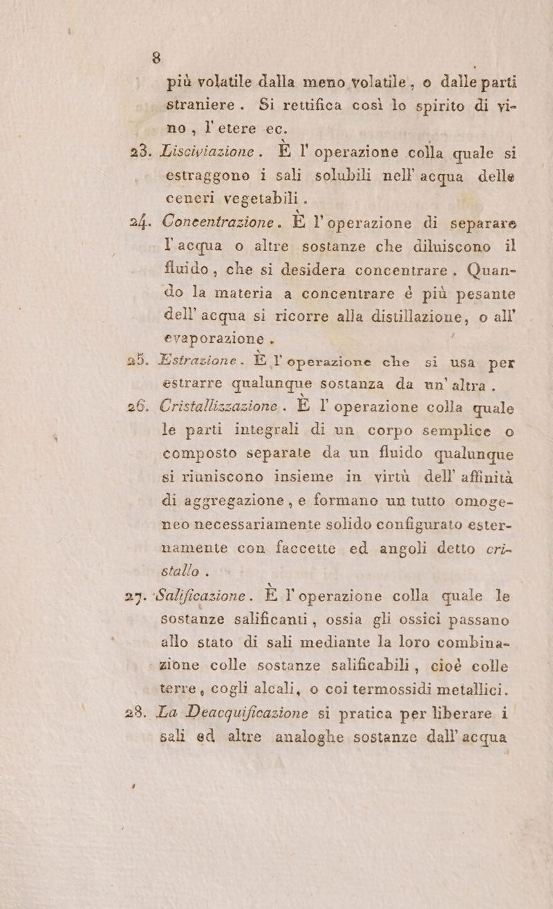 23. 24. più volatile dalla meno volatile, o dalle parti straniere. Si rettifica così lo spirito di vi- no , l'etere ec. | Lisciviazione . El operazione colla quale si estraggono i sali solubili nell'acqua delle ceneri vegetabili . Concentrazione. È l'operazione di separare l'acqua o altre sostanze che diluiscono il fluido , che si desidera concentrare. Quan- do la materia a concentrare é più pesante dell’acqua si ricorre alla distillazione, o all’ evaporazione . Estrazione . ÈE 1 operazione che si usa per estrarre qualunque sostanza da un'altra. Cristallizzazione. È 1 operazione colla quale le parti integrali di un corpo semplice o composto separate da un fluido qualunque si riuniscono insieme in virtù dell’ affinità di aggregazione, e formano un tutto omoge- neo necessariamente solido configurato ester- namente con faccette ed angoli detto cri- stallo . Salificazione . È operazione colla quale le sostanze salificanti , ossia gli ossici passano allo stato di sali mediante la loro combina- zione colle sostanze salificabili, cioé colle terre , cogli alcali, o coi termossidi metallici. La Deacquificazione si pratica per liberare i sali ed altre analoghe sostanze dall'acqua