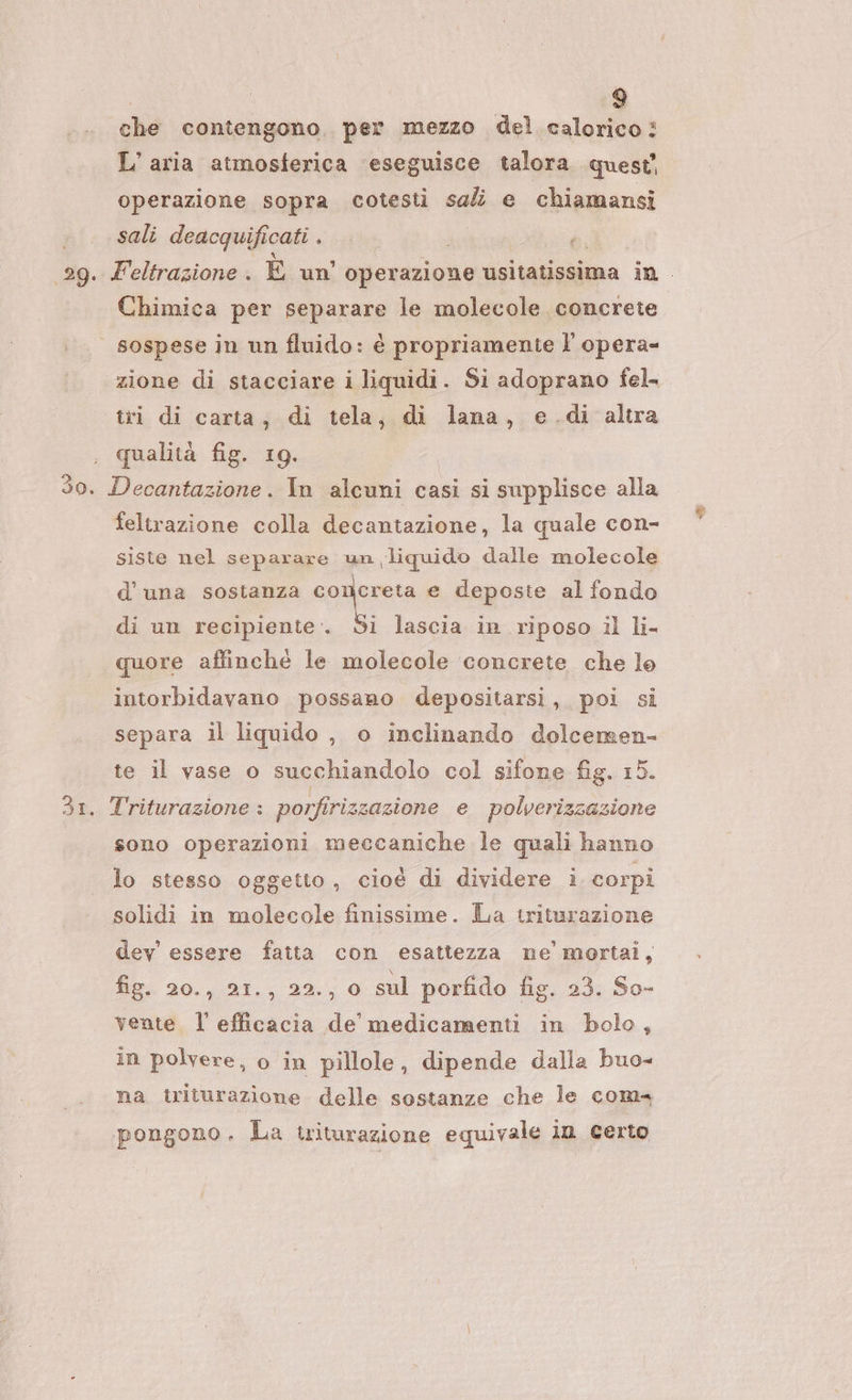 che contengono. per mezzo del calorico? L’ aria atmosferica eseguisce talora quest operazione sopra cotesti sal e chiamansi sali deacquifi cati . é sie. Feltrazione . È un operazione usitatissima in . Chimica per separare le molecole concrete sospese in un fluido: è propriamenie l’ opera- zione di stacciare i liquidi. Si adoprano fel. tri di carta; di tela, di lana, e.di altra , qualità fig. 19. 30. Decantazione. In alcuni casi si supplisce alla feltrazione colla decantazione, la quale con- siste nel separare un liquido dalle molecole d'una sostanza concreta e deposte al fondo di un recipiente . o lascia in riposo il li- quore affinché le molecole ‘concrete che lo intorbidavano possano depositarsi, poi si separa il liquido , o inclinando dolcemen- te il vase o succhiandolo col sifone fig. 15. 31. Triturazione : porfirizzazione e polverizzazione sono operazioni meccaniche le quali hanno lo stesso oggetto , cioè di dividere i. corpi solidi in molecole finissime. La triturazione dev essere fatta con esattezza ne mortai, fir. 20., 21., 22., 0 sul porfido fig. 23. So- vente l'efficacia de medicamenti in bolo, in polvere, o in pillole, dipende dalla buo- na. triturazione delle sostanze che le com pongono. La tritarazione equivale in Certo