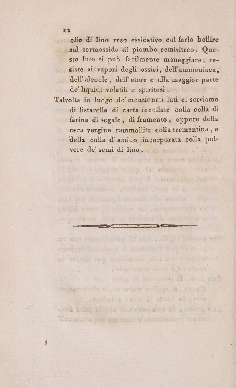 ra olio di Tino reso essicativo col farlo bollire sul. termossido di piombo semivitreo. Que- sto luto si può facilmente maneggiare, re- siste ai vapori degli ossici, dellammoniaca, dell’ alcoole, dell’ etere e alla maggior parte de' liquidi volatili e spiritosi . Talvolta in luogo de’ menzionati luti ci serviamo di listarelle di carta incollate colla colla di farina di segale, di frumento; oppure della cera vergine rammollita colla trementina, e della colla d’ amido ‘incorporata colla pol- vere de’ semi di lino.