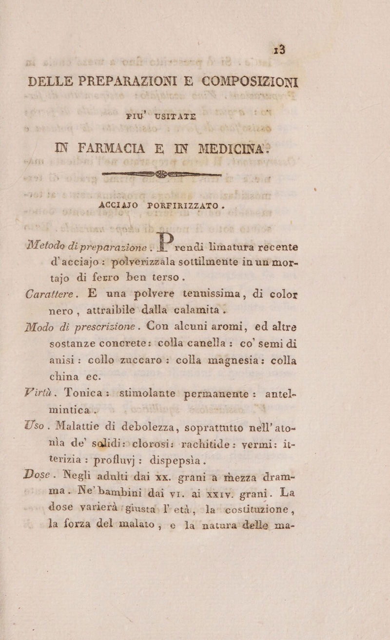 DELLE PREPARAZIONI E COMPOSIZIONI PIÙ USITATE *sBD x La IN FARMACIA E IN MEDICINA: ACGIAJO PORFIRIZZATO . Ra \ Metodo di preparazione è REA limatura recente d’acciajo: polverizzala sottilmente in un mor- tajo di ferro ben terso. Carattere. E una polvere tenuissima, di color nero , attraibile dalla calamita . Modo di prescrizione. Con alcuni aromi, ed altre sostanze concrete: ‘colla canella : co’ semi di anisi: collo zuccaro : colla magnesia: colla china ec. Firtù. Tonica:. ‘stimolante page antel- mintica. Si Uso. Malattie di debolezza, soprattutto ne Ill’ato= nia de’ salidi:»clorosi: rachitide: vermi: ii- terizia : profluyj: dispepsia. Dose. Negli adulti dai xx. grani è thezza dram- ma.-Ne bambini!dai vr. ai xiv grani. La dose varierà : giusta. 1° età, la costituzione , la forza del malato; e la natura delle ma-