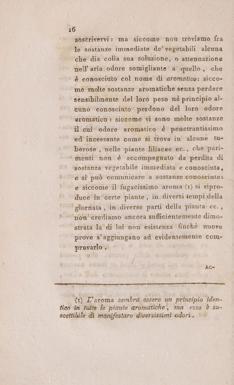 sostrivervi: ma siccome non troviamo fra le sostanze immediate de’ vegetabili alcuna ‘che dia colla sua soluzione, o attenuazione nell’ aria odore somigliante. a quello, ‘che ‘ è conosciuto col nome di aromatico: sicco= mé molte sostanze aromatiche senza perdere sensibilmente del loro peso né principio al- cuno conoscinto perdono del loro odore ‘aromatico : siccome vi sono molte sostanze il cui odore aromatico è penetrantissimo ed incessante come sì trova in alcune tu- berose , nelle piante liliacee ec., che pari- ‘ menti non è accompagnato da perdita di sostanza vegetabile immediata e conosciuta, ì-‘’ e sî può comunicare a sostanze conosciute: | e siccome il fugacissimo aroma (1) si ripro- duce ‘incerte piante, in diversi tempi della ‘giornata, in.diverse parti della pianta ec.,  ’non'crediamo ancora sufficientemente dimo- ‘strata la di lui non esistenza finché nuove prove s’aggiungano ad evidentemente com- provarlo . | AG= (1) L'aroma sembra. essere un principio iden- fico in tutte le piante aromatiche, ma esso è su- scettibile di manifestare diversissimi odori.