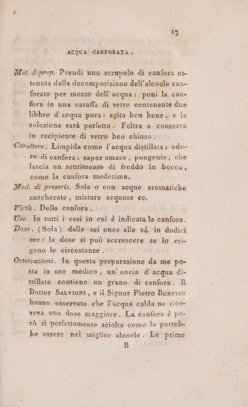 1%) ACQUA CANFORATA,. Met. di prep. Prendi uno scrupolo di canfora ot- forato per mezzo dell’acqua: poni la can- fora in una caraffa di vetro contenente due libbre d’acqua pura: agita ben bene, e la soluzione sarà perfetta. Feltra e conserva in recipiente di vetro ben chiuso. Carattere. Limpida come l’acqua distillata : odo- re di canfora: sapor amaro, pungente, che lascia un sentimento di freddo in hqcc4, come la canfora medesima. Mod. di prescriz. Sola 0 con acque aromatiche zuccherate , misture acquose ec. Virtù . Della canfora. Uso. In tutti i casi in cui è a la canfora. Dose. (Sola) dalle ‘sei once alle 24. in dodici ore :' la dose si può accrescere se lo esi- gono le circostanze . Osservazioni. In questa gap da me pos sta in uso medico, un’ oncia d'acqua di- stillata contiene un grano di canfora. Il Dottor SaLviani, e il Signor Pietro Bonrico hanno osservato che l’acqua calda ne rice- » veva una dose maggiore. La canfora è pe- rò sì perfettamente sciolta come la potreb- be essere nel miglior alooole. Le prime B