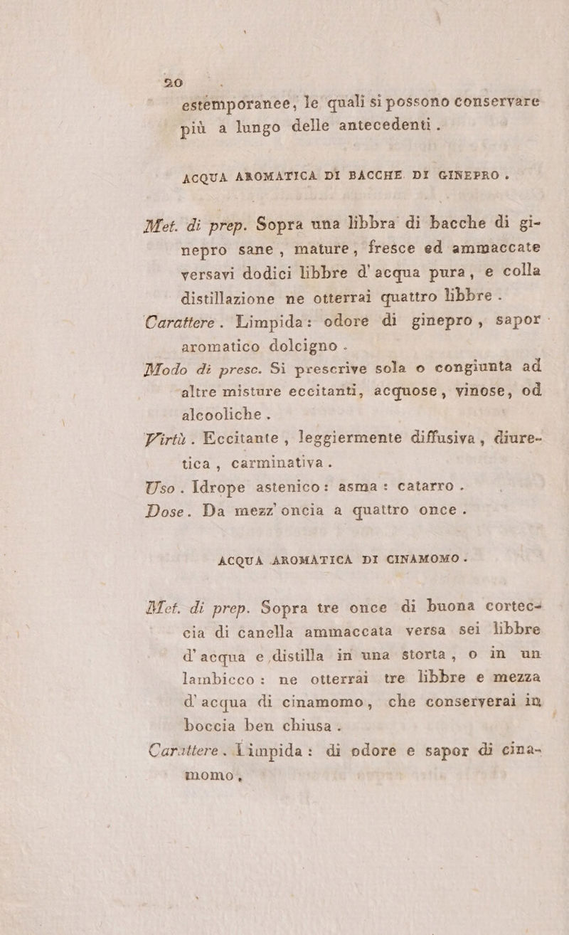 estemporanee, le quali si possono conservare più a lungo delle antecedenti . ACQUA AROMATICA DI BACCHE. DI GINEPRO . Met. di prep. Sopra una libbra di bacche di gi- nepro sane, mature, fresce ed ammaccate versavi dodici libbre d'acqua pura , e colla distillazione ne otterrai quattro libbre . Carattere. Limpida: odore di ginepro, sapor: aromatico dolcigno . Modo di prese. Si prescrive sola o congiunta ad altre misture eccitanti, acquose, vinose, od alcooliche . Virtù. Eccitante, leggiermente diffusiva, diure- tica, carminativa. Uso. Idrope astenico: asma : catarro . Dose. Da mezz oncia a quattro once. ACQUA AROMATICA DI CINAMOMO . Met. di prep. Sopra tre once di buona cortec- cia di Canella ammaccata versa sei libbre d'acqua e distilla in una storta, 0 in un lambicco : ne otterrai tre libbre e mezza d’acqua di cinamomo, che conseryerai in boccia ben chiusa . Carattere. limpida: di odore e sapor di cina- momo.