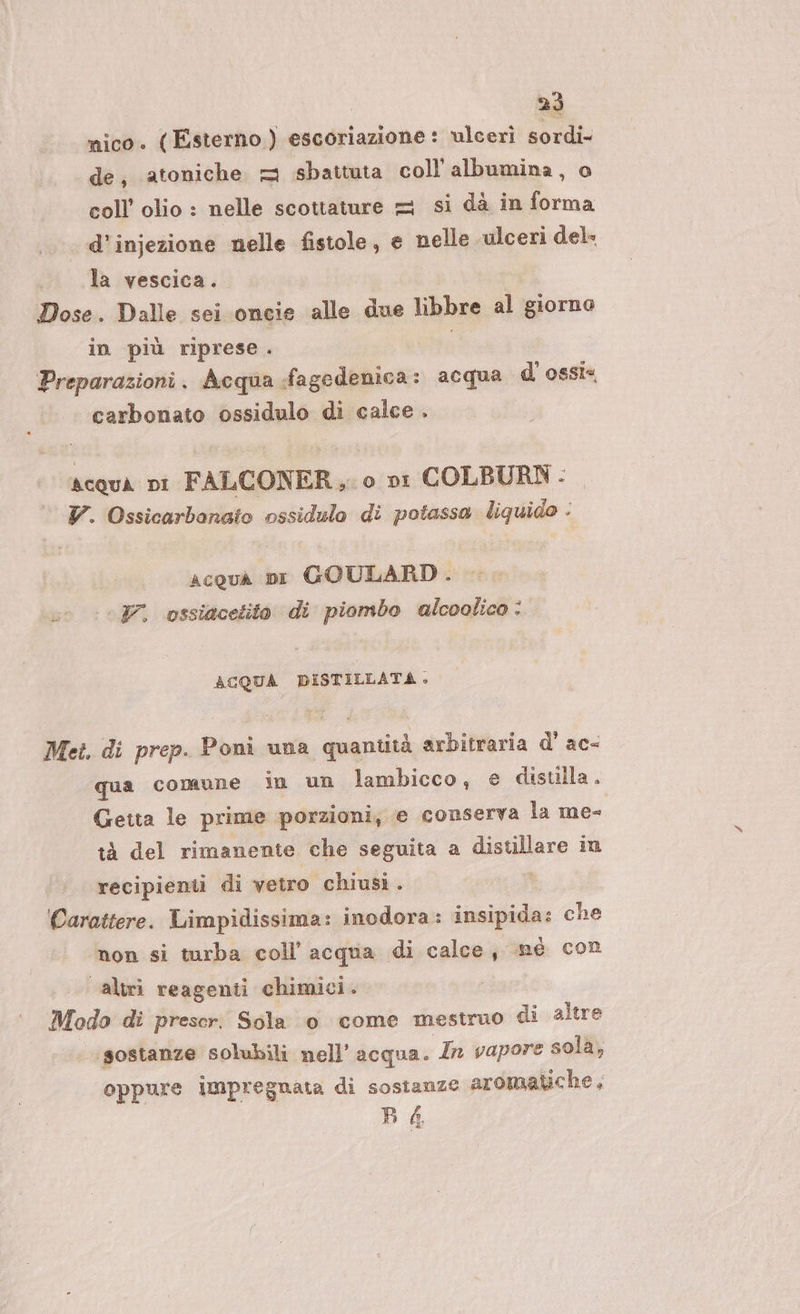 nico. (Esterno) escoriazione: ulceri sordi. de, atoniche = sbattuta coll'albumina, o coll’ olio : nelle scottature = si dà in forma d'injezione nelle fistole, e nelle ulceri del la vescica. Dose. Dalle sei oncie alle due libbre al giorno in più riprese è Preparazioni. Acqua fagedenica: acqua d’ ossi carbonato ossidulo di calce . scqua pi FALCONER,. 0 ni COLBURN - V. Ossicarbonato ossidulo di potassa liquido : acqua pi GOULARD. V. ossiacetito di piombo alcoolico : ACQUA DISTILLATA. Met. di prep. Poni una quantità arbitraria d’ ac&lt; qua comune in un lambicco, e disuila. Getta le prime porzioni, e conserva la me- tà del rimanente che seguita a Biachare in recipienti di vetro chiusi . Carattere. Limpidissima: inodora : i sipigoe che non si turba coll’ acqua di calce, ‘mè Con altri reagenti chimici. Modo di prescr. Sola 0 come mestruo di altre sostanze solubili nell’ acqua. Ir vapore sola, oppure impregnata di sostanze aromatiche, BA