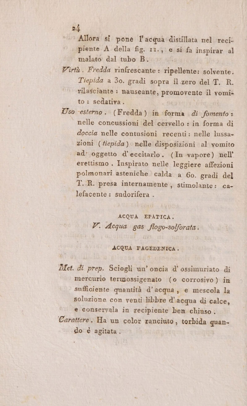 4 Allora si pone l'acqua distillata nel ‘recic piente A della fig. 11., e. si fa inspirar al malato dal tubo B.. Virtù. Fredda rinfrescante: ripellente: solvente. Tiepida a 3o. gradi sopra il.zero del T. R. rilasciante : nauseante, promovente il vomi&gt; to : sedativa. | Uso ‘esterno. (Fredda) in forma di fomento + | nelle concussioni del cervello : in forma di doccia nelle contusioni recenti: nelle lussa- zioni (tiepida) nelle disposizioni al vomito ad: oggetto d'eccitarlo. (In vapore) nell’ erettismo . Inspirato nelle leggiere affezioni polmonari asteniche calda a 6o. gradi del T..R. presa internamente, stimolante: ca- lefacente: sudorifera . ACQUA EPATICA. V. Acqua gas flogo-solforata. ACQUA FAGEDENICA. Met. di prep. Sciogli un’oncia d'ossimuriato di mercurio termossigenato (0 corrosivo) in sufficiente quantità d’acqua, e mescola la soluzione con venti libbre d'acqua di calce, e conservala in recipiente ben chiuso. Carattere. Ha un color ranciuto, torbida quan- do è agitata.