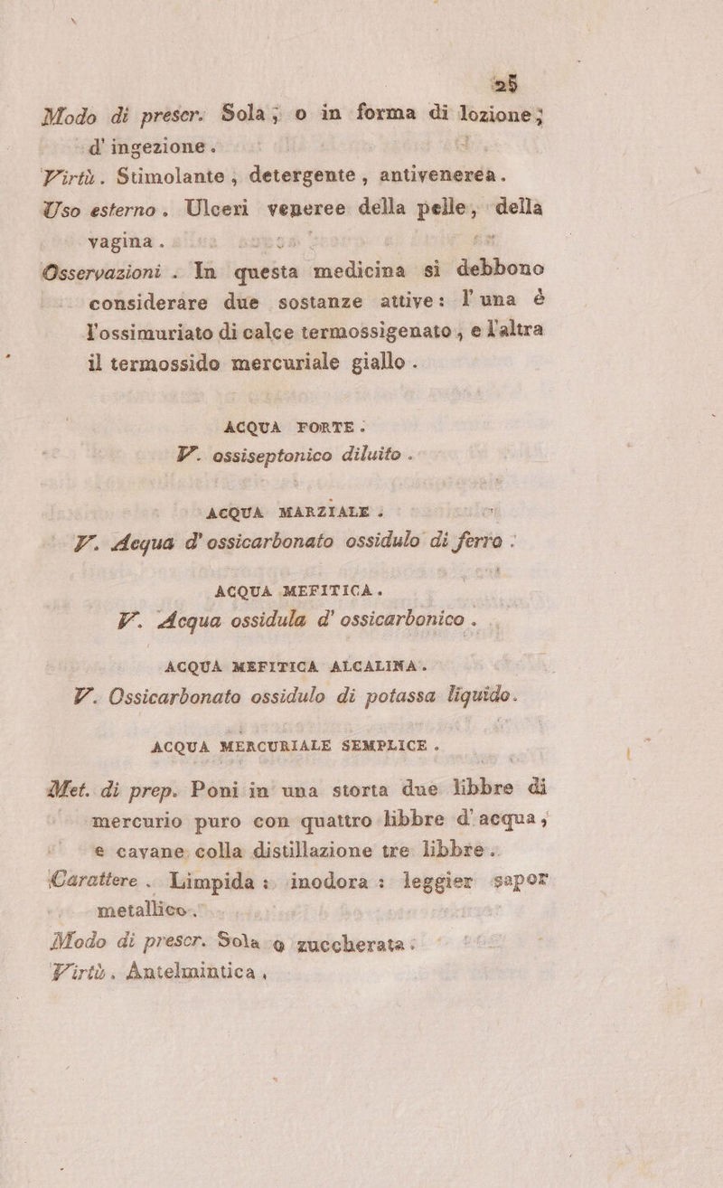 Modo di prescr. Sola; o in forma di Iozione; ‘d'ingezione. è, Virtà. Stimolante, detergente, antivenerea. Uso esterno. Ulceri vaneres della e pe vagina sivi GUI». Osservazioni . In ‘questa me silla sì delibono considerare due sostanze attive: l'una è lossimuriato di calce termossigenato , e l'altra il termossido mercuriale giallo . ACQUA FORTE. V. ossiseptonico diluito . ACQUA MARZIALE . SO, r. Aequa d'ossicarbonato ossidulo di sfotà &lt; ss È ACQUA MEFITICA. Y. Acqua ossidula d' ossicarbonico . .. i: ACQUA MEFITICA ALCALINA. V. Ossicarbonato ossidulo di den liquido . ACQUA MERCURIALE SEMPLICE . o Met. di prep. Poni in una storta due libbre di mercurio puro con quattro libbre d'acqua, e cavane colla distillazione tre libbre. Carattere . Limpida :. inodora : leggier .sapor metallico.” | Modo di prescr. Sola @ zuccherata: Virtù. Antelmintica,