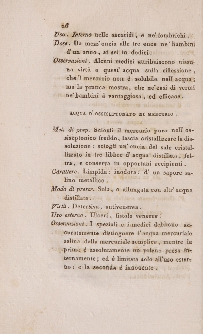 56 | Uso . Interno nelle ascaridij e ne lombrichi . Dose. Da mezz’ oncia alle tre once ‘ne’ bambini d'un anno, ai sei in dodici: Osservazioni. Alcuni medici attribuiscono nissu- na virtù a quest acqua sulla riflessione, che 1 mercurio non è solubile nell’ acqua; ma la pratica mostra, che ne'casi di vermi ne’ bambini è vantaggiosa, ‘ed efficace. ACQUA D'OSSISEPTONATO DI MERCURIO . Met. di prep. Sciogli il mercurio puro nell’ os- siseptonico freddo, lascia cristallizzare la dis- soluzione : sciogli un’ oncia. del sale cristal- lizzato in tre libbre d'acqua’ distillata , fel tra, e conserva in opportuni recipienti . Carattere. Limpida: inodora: d’ un sapore sa- lino metallico . si Modo di prescr. Sola, o allungata con altr acqua \ distillata. A Yirtà. Detersiva, antivenerea. Uso esterno. Ulceri, fistole veneree . Osservazioni. 1 speziali e i.medici debbono ac- .curatamente distinguere l'acqua mercuriale salina dalla mercuriale semplice, mentre la ‘prima é assolutamente un veleno. presa in- ternamente ; ed è limitata solo all'uso estere no: e la seconda è insocente,