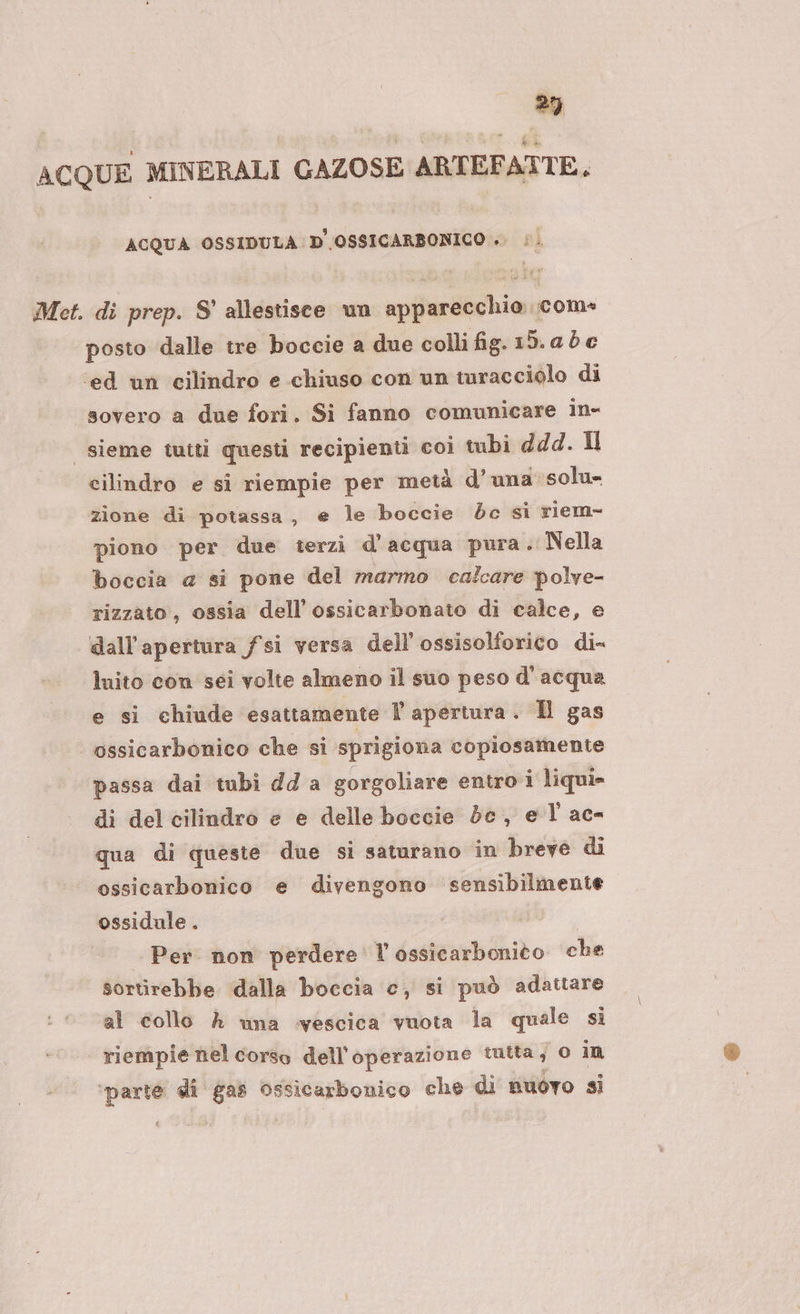 ACQUE MINERALI GAZOSE ARTEFATTE. ACQUA OSSIDULA D'OSSICARBONICO ». Met. di prep. S' allestisce un apparecchio com» posto dalle tre boccie a due colli fig. iD.abe ‘ed un cilindro e chiuso con un turacciolo di sovero a due fori. Si fanno comunicare in- sieme tuiti questi recipienti coi tubi dd4d. Il cilindro e si riempie per metà d’ una solu- zione di potassa, e le boccie dc si riem- piono per due terzi d'acqua pura. Nella boccia a si pone del marmo calcare polve- rizzato, ossia dell’ossicarbonato di calce, e dall'apertura fsi versa dell’'ossisolforico di- luito con sei volte almeno il suo peso d'acqua e si chiude esattamente l apertura. Hl gas | ossicarbonico che si sprigiona copiosamente passa dai tubi dda gorgoliare entro i liqui- di del cilindro e e delle boccie dc, e l'ac- qua di queste due si saturano in breve di ossicarbonico e divengono sensibilmente ossidule . Per non perdere l’ossicarbonito che sortirebbe dalla boccia c, si può adattare al collo A una vescica vuota la quale si | riempie nel corso dell'operazione tutta; 0 in ‘parte di gas Ossicarbonico che di nuovo si