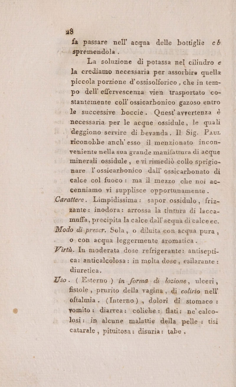 fa passare nell'acqua delle botisha cb - spremendola . La soluzione di potassa nel cilindro e la crediamo necessaria per assorbire quella piccola porzione d’ossisolforico , che in tem- po dell'effervescenza vien trasportato ‘co- stantemente coll’ ossicarbonico gazoso entro le successive. boccie. Quest'avvertenza è necessaria. per le acque. ossidule, le quali | deggiono servire di bevanda. Il Sig. Paut riconobbe anch'esso il menzionato incon- veniente nella sua grande manifattura di acque minerali cossidule, evi rimediò collo sprigio- nare. l’ossicarbonico dall ossicarbonato di calce col fuoco: ma il mezzo che noi ac- cenniamo yi supplisce opportunamente. Carattere. Limpidissima: sapor.ossidulo, friz- zante: inodora: arrossa la tintura di lacca- muffa, precipita la calce dall'acqua di calce ec. Modo di.prescr. Sola, o diluita con acqua pura, o. con acqua leggermente aromatica . Virtù. In moderata dose refrigerante: antisepti- ca: anticalcolosa: in molta dose, esilarante : diuretica. Iso. ( Esterno ) ‘in forma- di lozione, ulceri, fistole, prurito della vagina , di colirio nell’ oftalmia. (Interno), dolori di stomaco : vomito : diarrea: coliche: flati: ne’ calco- losi :. in alcune malattie della pelle.: tisi catarale , pituitosa: disuria: tabe,