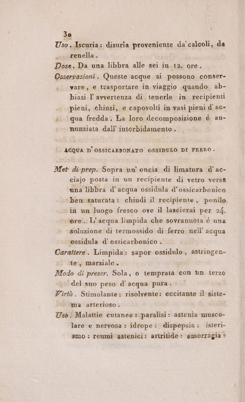 Sa Uso. Iscuria: disuria proveniente da'calcoli, da renella . Dose. Da una libbra alle sei in 12. ore. Osservazioni . Queste acque si possono conser- i ware; e trasportare in viaggio quando ab- biasi l avvertenza di tenerle in recipienti pieni, chiusi, e capovolti in vasi pieni d ac- i. qua fredda, La loro decomposizione è an- nunziata dall''intorbidamento . ACQUA D'OSSICARBONATO OSSIDULO DI FERRO. Met di-prep. Sopra un' oncia di limatura d’ ac- ciajo posta in un recipiente di vetro vers&amp; una libbra d’acqua ossidula d’ossicarbonico ben saturata: chiudi il recipiente, ponilo in un luogo fresco ove il lascierai per 24. ore. L'acqua limpida che sovranuota è una soluzione di termossido di. ferro. nell’ acqua ‘vossidula d'ossicarbonico . Carattere. Limpida: sapor ossidulo, astringen- ite, marziale. Modo di prescr. Sola, 0 temprata con ùn terzo del suo peso d'acqua pura. Virtù. Stimolante: risolvente: eccitante il siste- 0. ‘ima arterioso . Uso. Malattie cutanee : paralisi: astenia musco- lare e nervosa : idrope: dispepsia: isteri- smo : reumi astenici: artritide: emorragia *