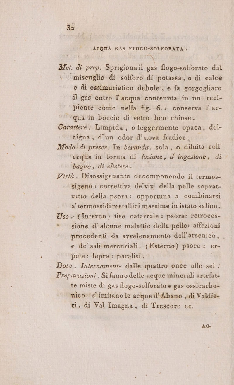 33 ACQUA GAS FLOGO-SOLFORATA ; 0 a di prep. Sprigiona il gas flogo-solforato dal ‘miscuglio di solforo di potassa, o di calce e di ossimuriatico debole, e fa gorgogliare il ‘gas entro l’acqua contenuta in un. reci- ‘ piente ‘come. nella fig. 6.: conserva l ac- ‘qua in boccie di vetro ben chiuse. Carattere. Limpida , o leggermente opaca, dol- cigna;, d'un odor d’uova fradice Modo di prescr. In bevanda, sola, o diluita coll’ ‘acqua in forma di /ozione, d'ingezione, di bag: eno, di clistere. Virtù. Disossigenante decomponendo il termos- sigeno : correttiva de'vizj della pelle soprat- tutto della psora: opportuna a combinarsi a termossidimetallici massime in istato salino. Uso . (Interno) tise catarrale : psora: retroces- «sione d’ alcune malattie della pelle: affezioni procedenti da avvelenamento dell'arsenico, _ e de sali mercuriali. (Esterno) psora : er- pete: lepra: paralisi. | Dose. Internamente dalle quattro once alle sei. Preparazioni. Si fanno delle acque minerali artefat= te miste di gas flogo-solforato e gas ossicarbo- nico:' s' imitano le acque d'Abano ,di Valdie- ri, di Val Imagna, di Trescore ec. AG=