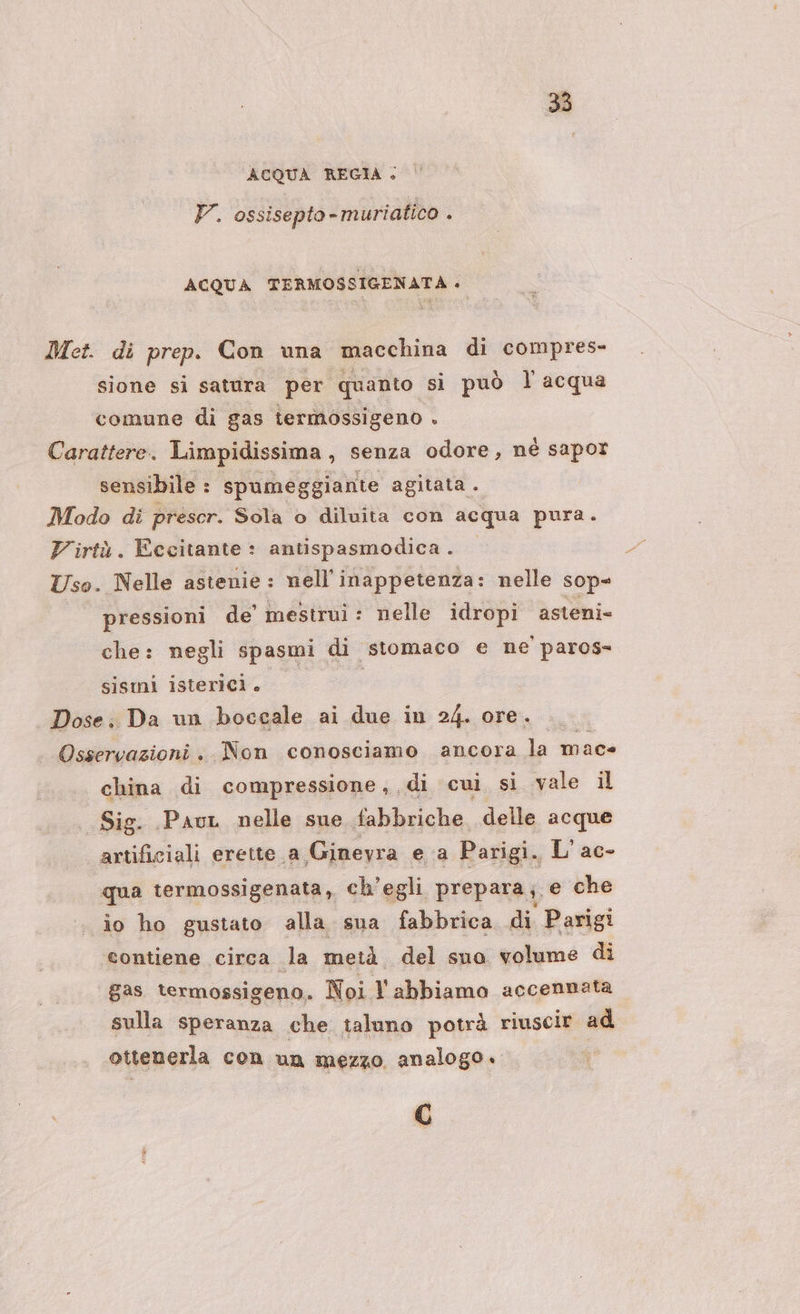 ACQUA REGIA + V. ossisepto-muriatico . ACQUA TERMOSSIGENATA + Met. di prep. Con una macchina di compres- sione si satura per ‘quanto. si può l acqua comune di gas termossigeno . Carattere. Limpidissima, senza odore, nè sapor sensibile : spumeggiante agitata . Modo di prescr. Sola o diluita con acqua pura. Virtù. Eccitante : antispasmodica. Uso. Nelle astenie : nell'inappetenza: nelle sop- pressioni de mestrui : nelle idropi asteni» che: negli spasmi di stomaco e ne paros- sismi isterici. Dose. Da un boccale ai due in 24. ore. Osservazioni , Non conosciamo ancora la mac china di compressione,,di cui sì vale il Sig. Pau nelle sue fabbriche delle acque artificiali erette a Ginevra ea Parigi. L'ac- qua termossigenata, ch'egli prepara; e che io ho gustato alla sua fabbrica di Parigi ‘contiene circa la metà del suo volume di gas termossigeno. Noi Tabbiamo accennata sulla Speranza che taluno potrà riuscir ad ottenerla con un mezzo analogo. C