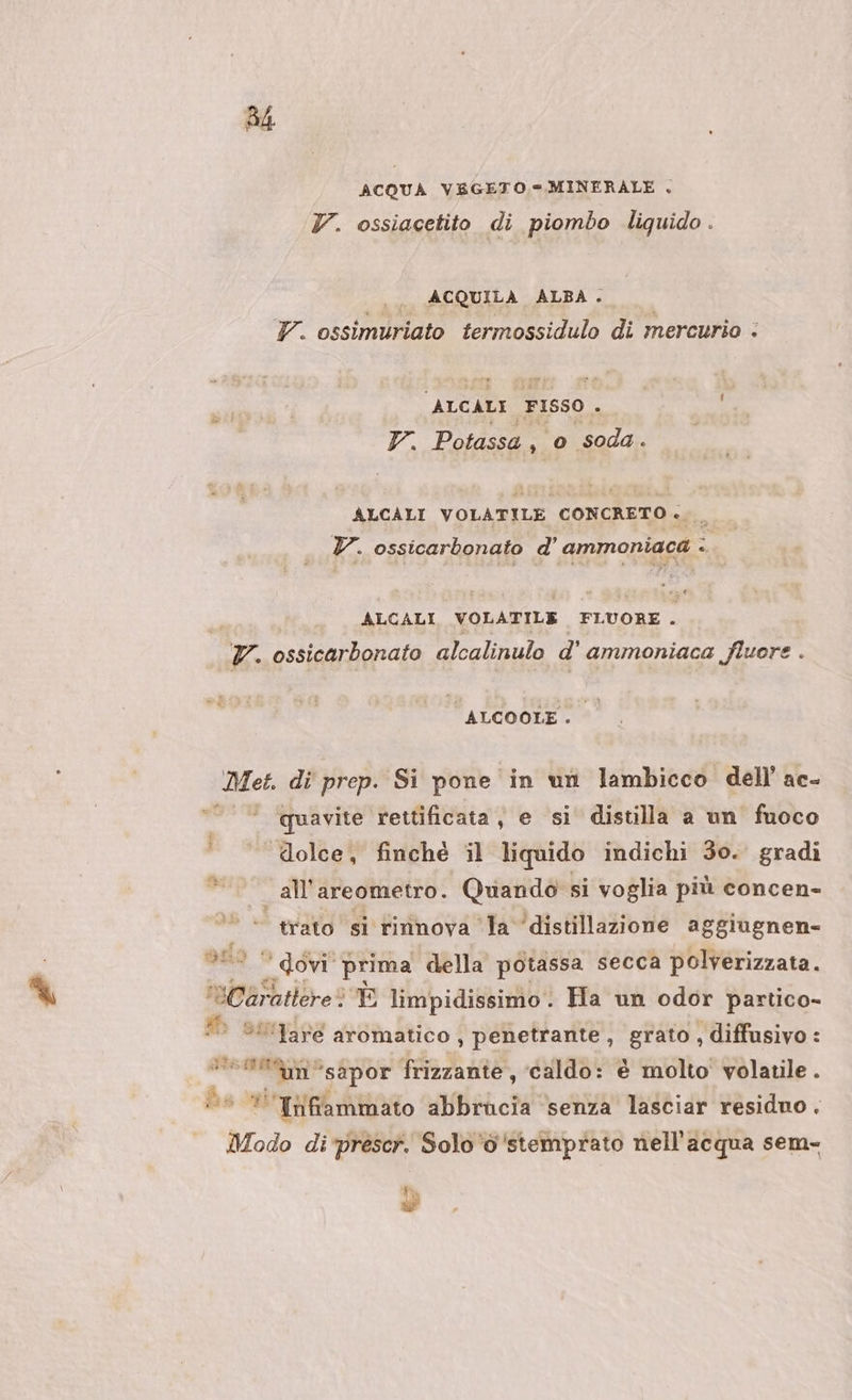 54 ACQUA VEGETO.= MINERALE . Y. ossiacetito di piombo liquido . | ACQUILA ALBA. TY. ossimuriato termossidulo di mercurio - ALCALE FISSO - 7. Potassa , 0 soda . ALCALI VOLATILE CONCRETO .._ TY. ossicarbonato d’ ammoniaca -. ALCALI VOLATILE FLUORE . pla ossicarbonato alcalinulo d' ammoniaca fluore . ALCOOLE . Met. di prep. Si pone in un lambicco dell’ ac- quavite rettificata, e si distilla a un fuoco dolce, finché il liquido indichi 30. gradi all'’areometro. Quando si voglia più concen- | trato si rinnova la ‘distillazione aggiugnen- S00. dovi' prima della potassa secca polverizzata. Cate ‘È limpidissimo: Ha un odor partico- Lis (“are aromatico, penetrante, grato, diffusivo: ta aio, frizzante, ‘caldo: è molto volatile . © * Infiammato abbrucia senza lasciar residuo . Modo di'prescr. Solo ‘d'stemprato nell'acqua sem- T tea