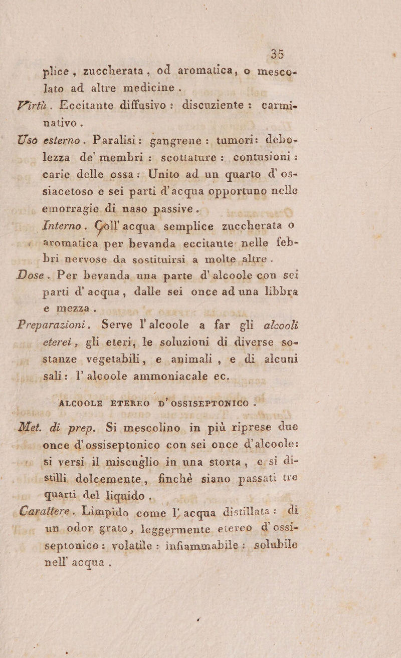 plice, zuccherata, od aromatica, o mesco= lato ad altre medicine. Virtù. Eccitante diffusivo : discuziente : carmi. nativo . Uso esterno. Paralisi: gangrene : tumori: debo- lezza de membri: scottature : contusioni: carie delle ossa: Unito ad un quarto d'os- siacetoso e sei parti d'acqua opportuno nelle emorragie di naso passive . I Interno. Goll acqua semplice sacphazssa. o) ;. aromatica per bevanda eccitante: nelle feb- bri nervose da sostituirsi. a molte altre i Dose. Per bevanda una parte d'alcoole con sei parti d'acqua, dalle sei once ad una libbra e mezza. I Preparazioni. Serve Pesle a fu gli alcooli eterei, gli eteri, le soluzioni di diverse so- stanze vegetabili, e animali, e di alcuni sali: l’alcoole ammoniacale ec. ALCOOLE ETEREO D’OSSISEPTONICO . Met. di prep. Si mescolino in più riprese due once d’ossiseptonico con sei once d'alcoole: ;° si versi. il miscuglio in una storta, essi di- sulli. dolcemente, finché siano passati tre quarti. del liquido ME heasb Limpido come dd acqua distillata: di | un. odor grato, leggermente eiereo di ossì= septonico: volatile : infiammabile : solubile nell'acqua.