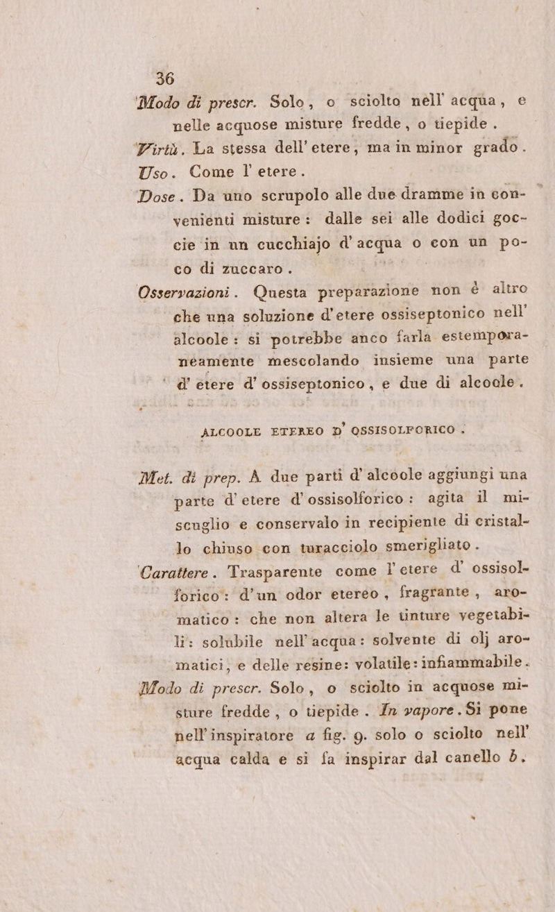 Modo di prescr. Solo, o sciolto nell'acqua, e nelle acquose misture fredde, o tiepide . Virtù. La stessa dell’ etere, ma in minor grado . Uso. Come l'etere ‘Dose. Da uno scrupolo alle due dramme in con- venienti misture : dalle sei alle dodici goc- cie in un cucchiajo d' E a o con un po- co di zuccaro . Osservazioni. Questa preparazione non è altro che una soluzione d’etere ossiseptonico nell’ alcoole : si potrebbe anco farla estempora- néamente mescolando insieme una parte ‘ d’etere d'ossiseptonico, e due di alcoale. ALCOOLE ETEREO D' OSSISOLFORICO . Met. di prep. A due parti d’ alcoole aggiungi una parte d’etere d'ossisolforico : agita il mi- scuglio e conservalo in recipiente di cristal- lo chiuso con turacciolo smerigliato . ‘Carattere. Trasparente come l'etere d' ossisol- forico: d’un odor etereo, fragrante , aro- matico : che non altera le tinture vegetabi- li: solubile nell'acqua: solvente di ol} aro- matici, e delle resine: volatile: infiammabile . Modo di prescr. Solo, o sciolto in acquose mi- sture fredde , o tiepide . In vapore, Si pone nell’inspiratore @ fig. g. solo o sciolto nell’ acqua calda e si fa inspirar dal canello 5.