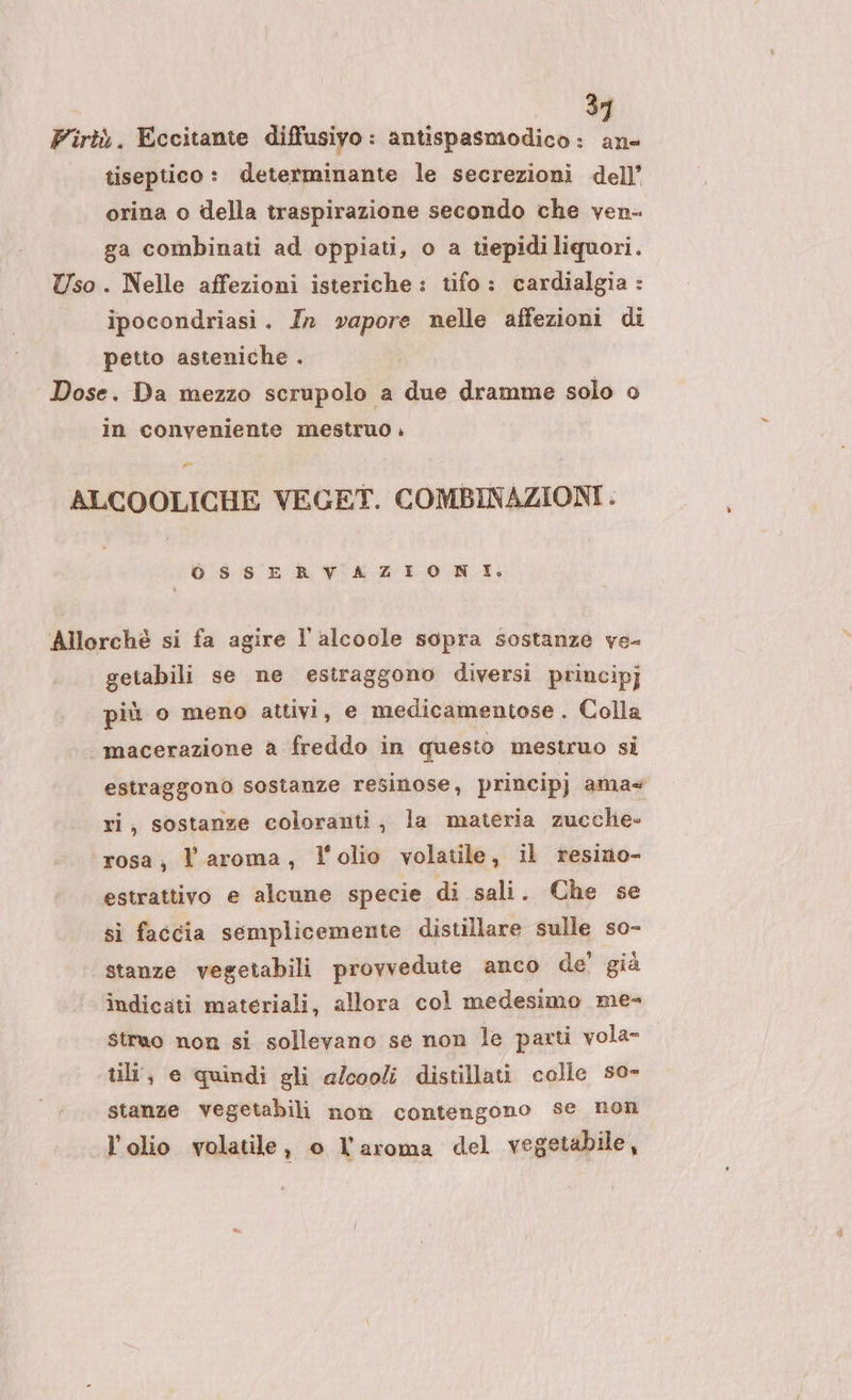 3 Pirtà. Eccitante diffusiyo : antispasmodico : a tiseptico: determinante le secrezioni dell’ orina o della traspirazione secondo che ven- ga combinati ad oppiati, o a tiepidi liquori. Uso. Nelle affezioni isteriche: tifo: cardialgia : ipocondriasi. In vapore nelle affezioni di petto asteniche . Dose. Da mezzo scrupolo a due dramme solo o in conveniente mestruo .» Posa ALCOOLICHE VEGET. COMBINAZIONI. OSSEA VATLORIL Allorchè si fa agire l'alcoole sopra sostanze ve- getabili se ne estraggono diversi principj più o meno attivi, e medicamentose. Colla macerazione a freddo in questo mestruo si estraggono sostanze resinose, principj ama ri, sostanze coloranti, la materia zucche» ‘rosa; l'aroma, l'olio volatile, il resino- estrattivo e alcune specie di sali. Che se si faccia semplicemente distillare sulle so- stanze vegetabili provvedute anco de’ già indicati materiali, allora col medesimo me- struo non si sollevano se non le parti vola- til, e quindi gli alcooli distillati colle s0- stanze vegetabili non contengono se non l'olio volatile, o l'aroma del vegetabile,