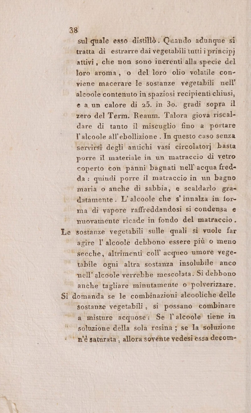 sul quale esso distillò: Quando adunque si tratta di estrarre dai vegetabili tutti i principj attivi, che non sono inerenti alla specie del loro aroma, o del loro olio volatile con- viene macerare le sostanze vegetabili nell’ alcoole contenuto in spaziosi recipienti chiusi, e a un calore di 25. in 30. gradi sopra il zero del Term. Reanm. Talora giova riscal- dare di tanto il miscuglio fino a portare lalcoole all’ebollizione . In questo caso senza servirsi degli antichi vasi circolatorj basta porre il materiale in un matraccio di vetro coperto con panni bagnati nell’ acqua fred= da: quiudi porre il matraccio in un bagno maria o anche di sabbia, e scaldarlo gra= datamente. L’alcoole che s' innalza in for- ma di vapore raffreddandosi si condensa e nuovamente ricade in fondo del matraccio. Le sostanze vegetabili sulle quali si vuole far | agire l'alcoole debbono essere più o meno ‘ secche, altrimenti coll’ acqueo umore vege- tabile ogni altra sostanza insolubile anco nell’ alcoole verrebbe mescolata. Si debbono anche tagliare minutamente o polverizzare. Si domanda se le combinazioni alcooliche delle sostanze vegetabili, si possano combinare ‘a misture acquose: Se l’alcoole tiene in soluzione della sola resina ; se la soluzione : * m'è satarata , allora sovente vedesi essa decom-