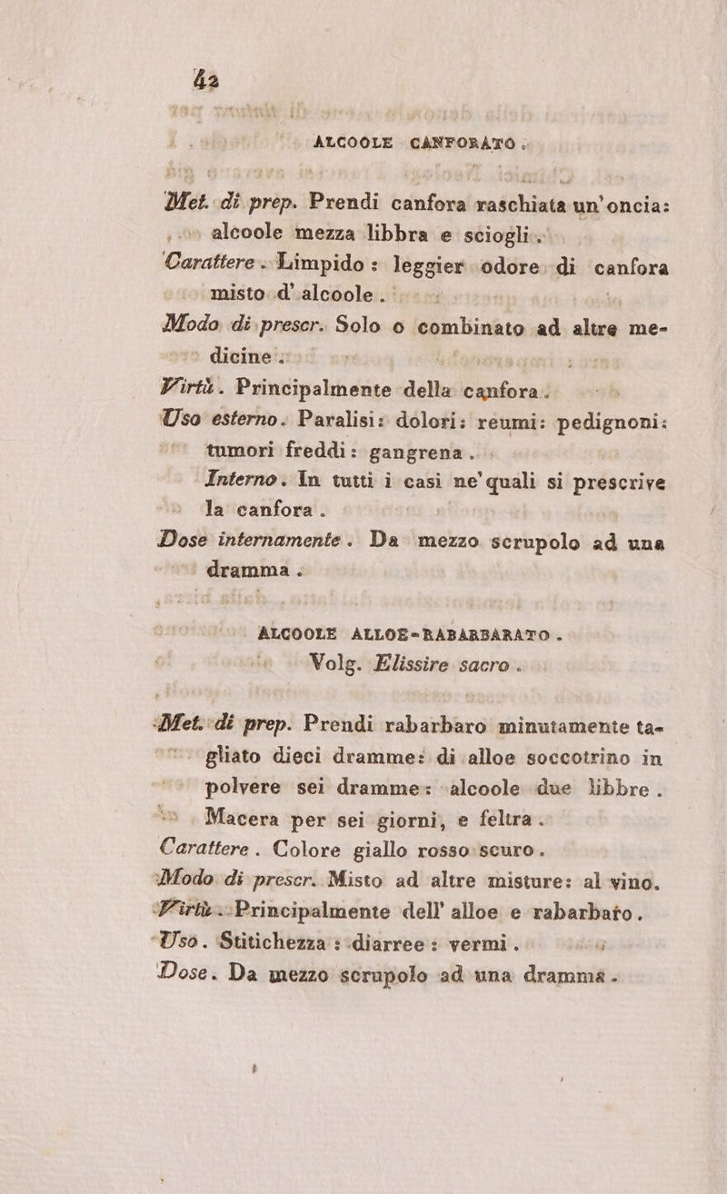 ALCOOLE CANFORATO. Met. di prep. Prendi canfora raschiata un'oncia: alcoole mezza libbra e sciogli. Carattere. Limpido : leggier ‘odore. di canfora misto. .d’.alcoole . Modo di. prescr. Solo 0 qua ad led me- ‘ dicine ; Virtù. Principalmente della ini Uso esterno. Paralisi: dolori: reumi: pedignoni: tumori freddi : gangrena. Interno. In tutti i casi ne'quali si prescrive la canfora. | Dose internamente. Da mezzo serupolo ad una ‘ dramma . ALCOOLE ALLOE=RABARBARATO . Volg. Elissire sacro . «Met. di prep. Prendi rabarbaro minutamente ta- gliato dieci dramme: di alloe soccotrino in polvere sei dramme: »alcoole due libbre . Macera per sei giorni, e feltra. Carattere. Colore giallo rosso:scuro . Modo di prescr. Misto ad altre misture: al vino. ‘Wirtà.-Principalmente dell’ alloe e rabarbato. ‘Uso . ‘Stitichezza : ‘diarree : vermi. Nar Dose. Da mezzo scrupolo ad una dramma .