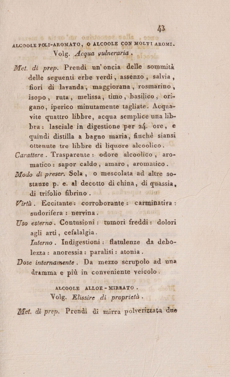 n ALCOOLE POLI-AROMATO, ° ALGOOLE con moLTI AROMI» Volg. Acqua vulneraria si Met. di prep. Prendi un’oncia. delle: sommità delle seguenti erbe verdi, assenzo , salvia, ‘fiori di lavanda, maggiorana, rosmarino , isopo, ruta, melissa; timo , basilico; ori- gano, iperico minutamente tagliate. Acqua= vite quattro libbre, acqua semplice una lib- bra: lasciale in digestione ‘per 24. ore, e ‘ quindi distilla a bagno maria, finchè siansi ottenute tre libbre di liquore alcoolico. Carattere . Trasparente :. odore alcoolico , aro- matico: sapor caldo, amaro, aromatico . Modo di preser. Sola, o mescolata ad altre so- stanze p. e. al decotto di china, di quassia, di trifolio fibrino . si iart Virtù. Eccitante: corroborante: carminativa : sudorifera : nervina . Tso esterno. Contusioni: tumori freddi: dolori agli arti, cefalalgia. Interno. Indigestioni : flatulenze da debo- lezza : anoressia: paralisi: atonia. Dose internamente. Da mezzo scrupolo ad una dramma e più in conveniente veicolo. ALCOOLE ALLOE- MIRRATO . Volg. Elissire di proprietà . Met. di prep. Prendi di mirra polverizzata ‘due