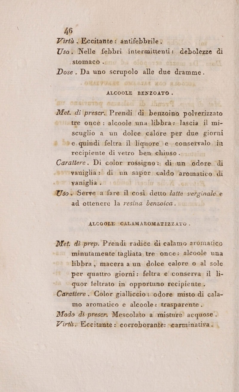 Virtù ‘ Eccitante: antifebbrile. = Usa. ‘Nelle febbri intermittenti: debolezze di stomaco .. Dose. Da uno scrupolo Mie E: dine. ALCOOLE BENZOATO. Met. di prescr.. Prendi di benzoino polverizzato «tre once: alcoole una libbra: lascia il mi- scuglio a un dolce calore per due giorni © »e,quindi feltra il liquore \e.-conservalo..in recipiente di vetro ben::chiuso . Carattere. Di color rossigno:: di;«un odore. di ‘vaniglia: di un sagian caldo ‘aromatico di vaniglia Ì Uso Serve a fare il:così. detto Zatte verginale. e ad ottenere la resina denzoica. ALCOOLE CALAMAROMATIZZATO . Met. di :prep. Prendi radice di calamo aromatico minutamente tagliata. tre. once: alcoole una libbra, macera a un dolce calore o al sole per quattro giorni: feltra e' conserva il li- quor feltrato in opportuno recipiente. Carattere. Color gialliccio: odore misto di cala- mo aromatico e alcoole: trasparente . Modo di prescr. Mescolato a ‘misture’ acquose . Virtù: Eccitante: corroborante: «carminativa.