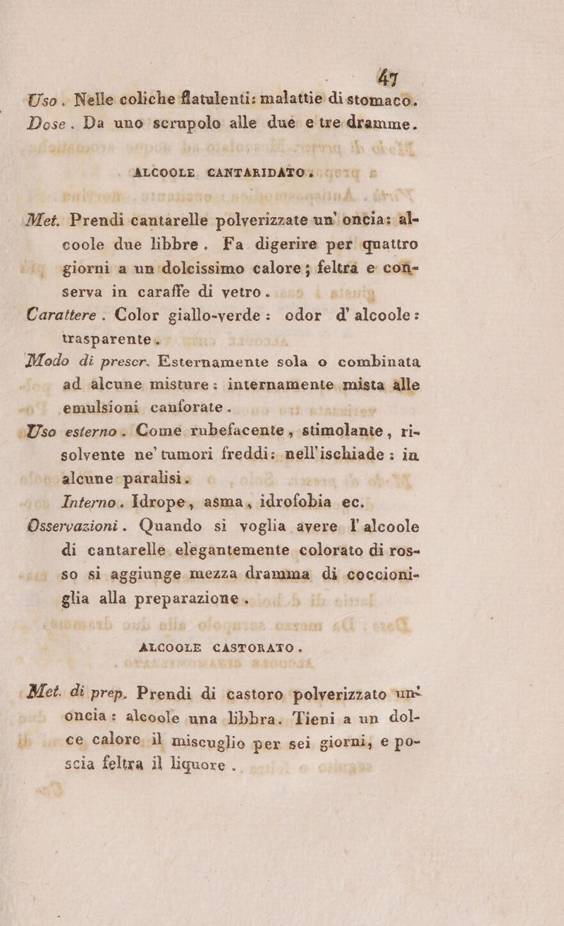 Uso . Nelle coliche flatulenti: malattie di stomaco. Dose. Da uno serupolo alle due e tre dramme. ALCOOLE. CANTARIDATO: | Met. Prendi cantarelle polverizzate un’ ontia; al- coole due libbre. Fa digerire per quattro giorni a un'dolcissimo calore ; feltrà e con- serva in caraffe di vetro. | i Carattere . Color giallo-verde: odor d alcoole : trasparente. Modo di prescr. Esternamente sola o combinata ad alcune misture: internamente mista alle emulsioni canforate. ua Uso esterno. Come. i hefacante , abc. ri= solvente ne tumori freddi: nell'ischiade : in alcune paralisi. deli Interno. Idrope, asma, idrofobia ec. Osservazioni. Quando si voglia avere. l'alcoole di cantarelle elegantemente colorato di ros- so si aggiunge mezza dramma di coccioni- glia alla preparazione. ALCOOLE CASTORATO. ‘Met. di prep. Prendi di castoro ‘polverizzato ‘unt oncia: alcoole una libbra. Tieni a un dol- ii. .. ce calore. il miscuglio per sel giorni, e po- scia feltra il liquore .