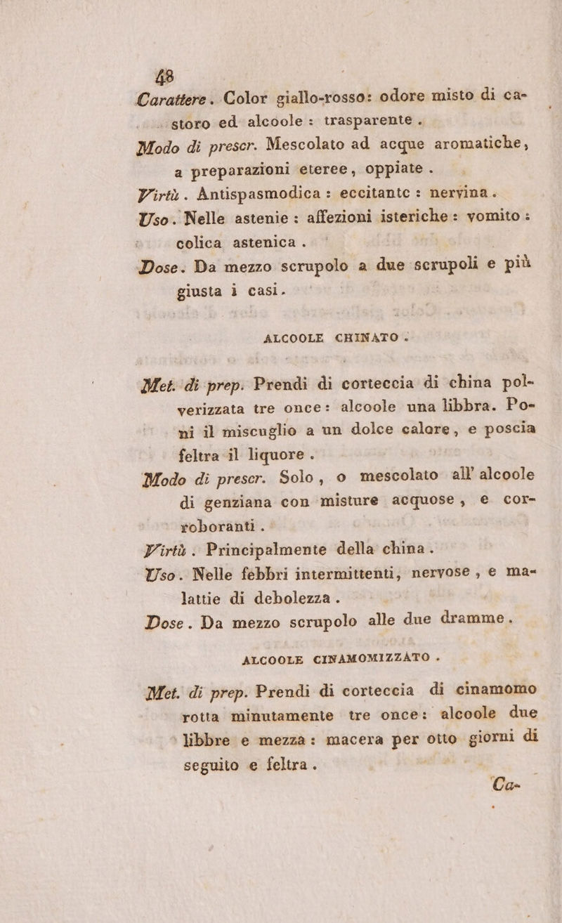 Carattere. Color giallo-rosso: odore misto di ca- .‘storo ed alcoole : trasparente. Modo di prescr. Mescolato ad acque aromatiche, a preparazioni eteree, oppiate . Virtù. Antispasmodica : eccitante : nervina. Uso. Nelle astenie : affezioni isteriche: vomito : colica astenica . Dose. Da mezzo scrupolo a due scrupoli e più giusta ì casi. ALCOOLE CHINATO . Met. di prep: Prendi di corteccia di china pol- verizzata tre once: alcoole una libbra. Po- ni il miscuglio a un dolce calore, e poscia feltra il liquore . Modo di prescr. Solo, 0 mescolato all alcoole di genziana con ‘misture acquose, e cor- roboranti . Virtù. Principalmente della china . Uso. Nelle febbri intermittenti, nervose, e ma= lattie di debolezza . Dose. Da mezzo scrupolo alle due dramme. ALCOOLE CINAMOMIZZATO . Met. di prep. Prendi di corteccia di cinamomo rotta minutamente tre once: alcoole due libbre e mezza: macera per otto giorni di seguito e feltra. Ca-