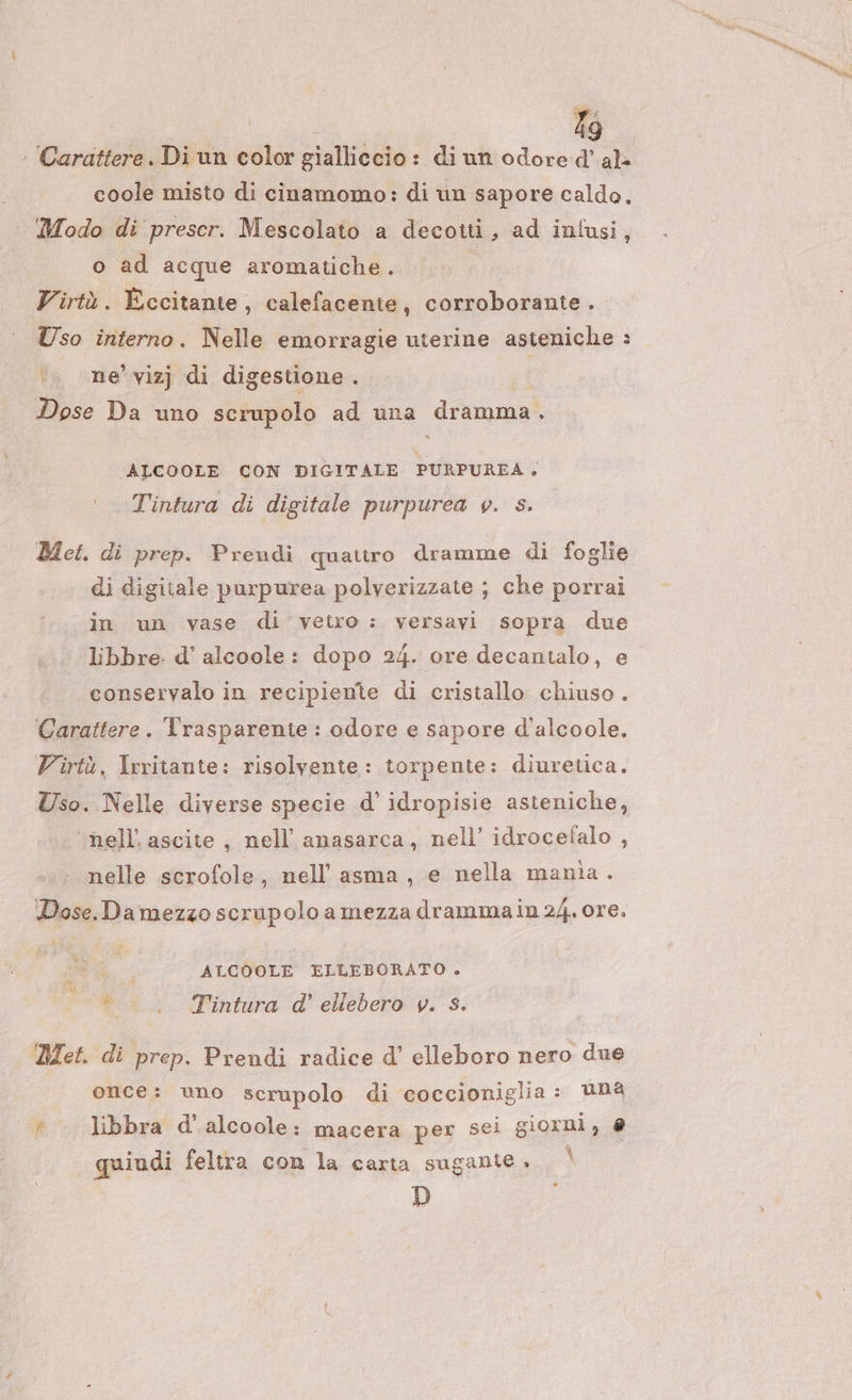 Lo : Carattere. Di un color gialliccio: di un odore Dex coole misto di cinamomo: di un sapore caldo. Modo di prescr. Mescolato a decotti, ad infusi, o ad acque aromatiche. Virtà. Eccitante, calefacente, corroborante . Uso interno. Nelle emorragie uterine asteniche : .. me’ vizj di digestione . I Dose Da uno scrupolo ad una dramma ALCOOLE CON DIGITALE PURPUREA , Tintura di digitale purpurea v. s. Met. di prep. Prendi quattro dramme di foglie di digitale purpurea polverizzate ; che porrai in un vase di vetro: versavi sopra due libbre. d' alcoole: dopo 24. ore decantalo, e conservalo in recipiente di cristallo chiuso. Carattere. Trasparente : odore e sapore d'alcoole. Virtù, Irritante: risolvente: torpente: diuretica. Uso. Nelle diverse specie d’ idropisie asteniche, . ‘nell’ascite, nell’ anasarca, nell’ idrocefalo , nelle scrofole, nell’ asma, e nella mania . Dose.Damezzo scrupolo a mezza drammain 24. ore. di 4 En ; ALCOOLE ELLEBORATO &gt; to; . Tintura d' ellebero v. s. » Met. di prep. Prendi radice d’ elleboro nero due once: uno scrupolo di coccioniglia: uNa libbra d'alcoole: macera per sei giorni, @ quiudi feltra con la carta sugantie , D
