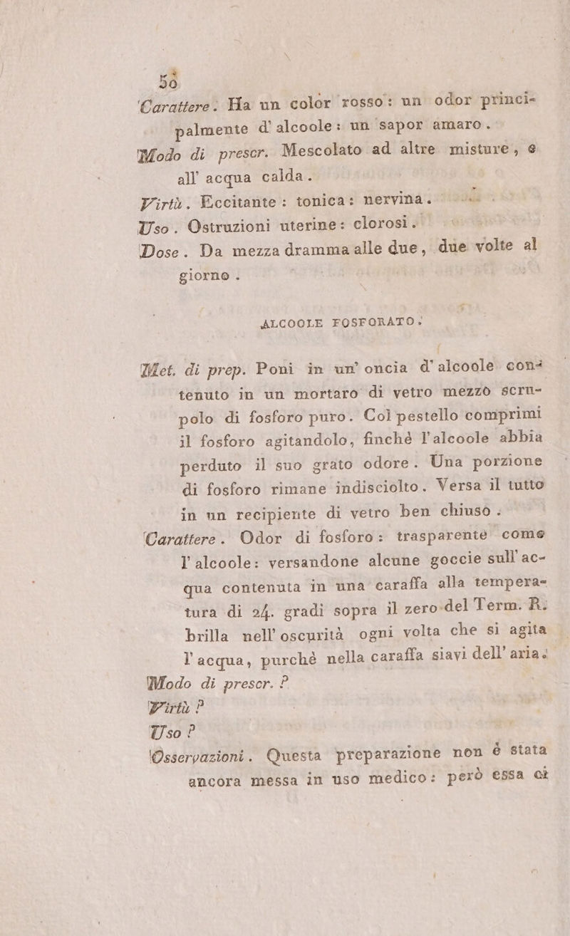 5ò Carattere: Ha un color rosso: un odor princi» palmente d alcoole: un sapor amaro. Modo di prescr. Mescolato ad altre misture, e all'acqua calda. Virtù. Eccitante : tonica: nervina. sità Uso. Ostruzioni uterine: clorosi. Dose. Da mezza dramma alle due, due volte al giorno . ALCOOLE FOSFORATO. Met. di prep. Poni in un’ oncia d'alcoole cons tenuto in un mortaro di vetro mezzò scru- polo di fosforo puro. Col pestello comprimi il fosforo agitandolo, finché l'alcoole abbia perduto il suo grato odore. Una porzione di fosforo rimane indisciolto. Versa il tutto in un recipiente di vetro ben chiuso . Carattere. Odor di fosforo: trasparente come l'alcoole: versandone alcune goccie sull'ac- qua contenuta in una caraffa alla tempera= tura di 2/4. gradi sopra il zero-del Term. R. brilla nell'oscurità ogni volta che si agita l’acqua, purchè nella caraffa siavi dell’aria. Modo di prescr. ? Virtù ? Uso ? (Osservazioni. Questa ‘preparazione non è stata ancora messa in uso medico: però essa ct