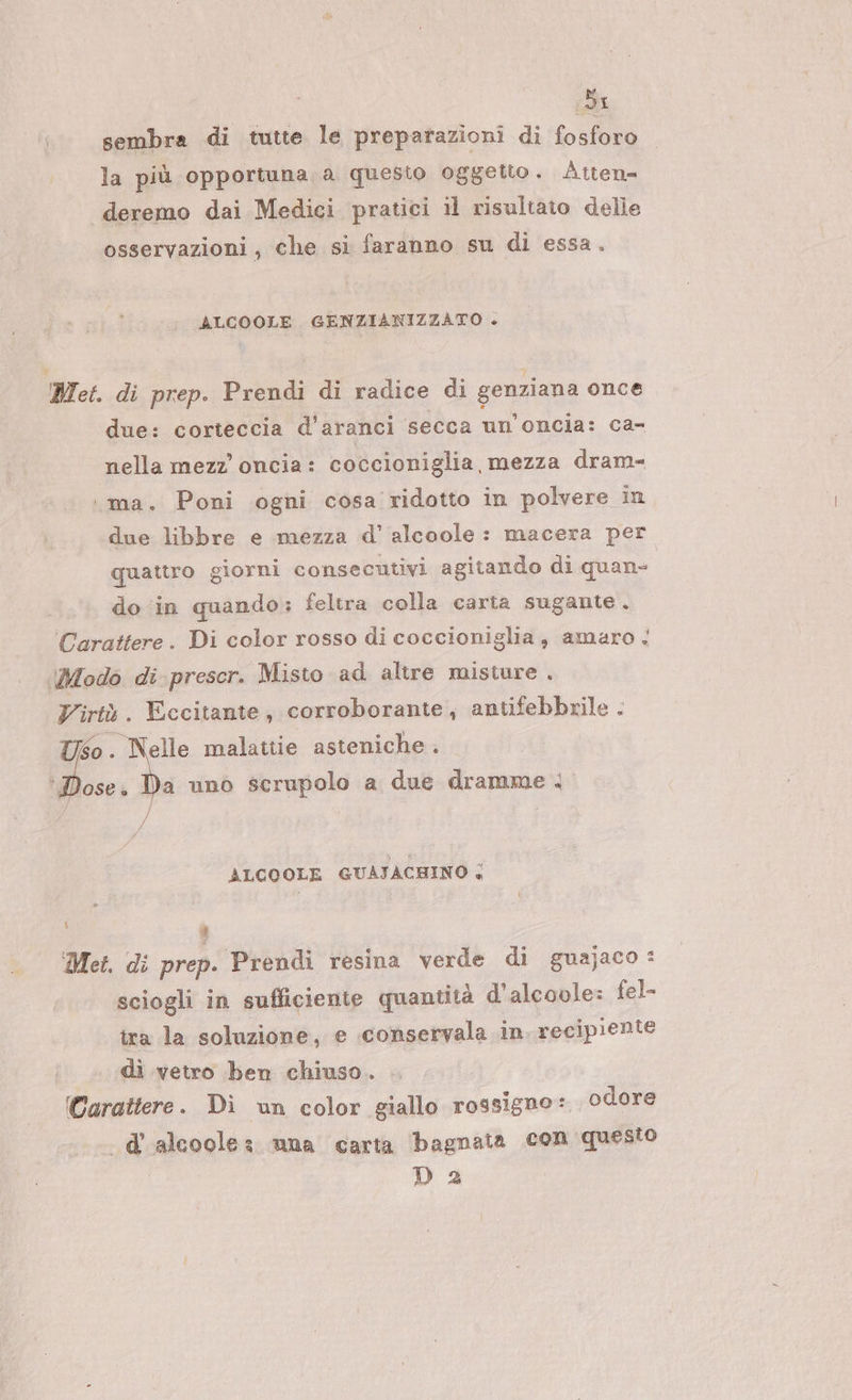 Si sembra di tutte le preparazioni di {ofuià la più opportuna, a questo oggetto. Attena deremo dai Medici pratici il risultato delle osservazioni, che si faranno su di essa. ALCOOLE. GENZIANIZZATO + Met. di prep. Prendi di radice di genziana once due: corteccia d’aranci secca un’oncia: ca- nella mezz oncia: coccioniglia, mezza dram- . ma. Poni ogni cosa ridotto in polvere in due libbre e mezza d’ alcoole : macera per quattro giorni consecutivi agitando di quan- do in quando; feltra colla carta sugante. Carattere. Di color rosso di coccioniglia, amaro &lt; Modo di prescr. Misto ad altre misture . Virtù. Eccitante, corroborante, antifebbrile . Uso . OSE è Nelle malattie asteniche . a uno scrupolo a due dramme . ALCOOLE GUAJACHINO &lt; i ® Met. di prep. Prendi resina verde di guajaco : sciogli in sufficiente quantità d'alcoole: fel- ira la soluzione, e conservala in recipiente di vetro ben chiuso. (Carattere. Di un color giallo rossigne: odore .d’'alcoolez una carta bagnata con questo | D2