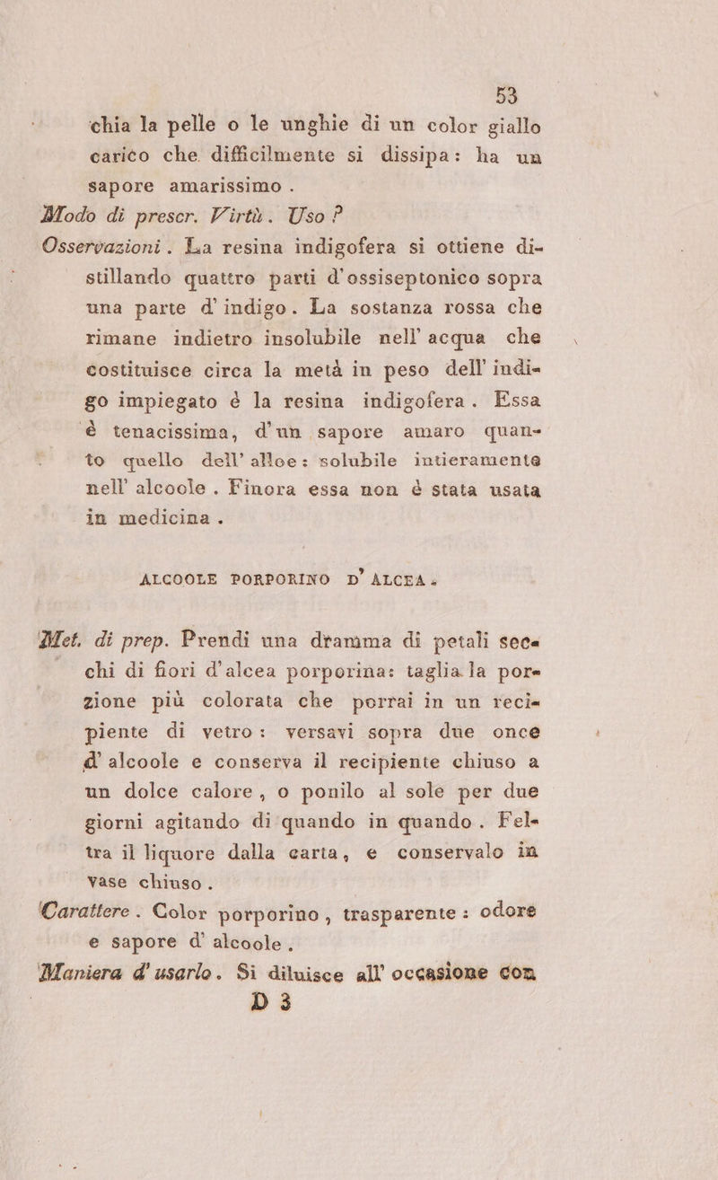 59 ‘chia la pelle o le unghie di un color giallo carico che. difficilmente si dissipa: ha un sapore amarissimo . Modo di prescr. Virtù. Uso ? Osservazioni. La resina indigofera si ottiene di- stillando quattre parti d'ossiseptonico sopra una parte d’indigo. La sostanza rossa che rimane indietro insolubile nell'acqua che costituisce circa la metà in peso dell indi= go impiegato è la resina indigofera. Essa è tenacissima, d’un sapore amaro quan to quello dell’ alloe: solubile intieramente nell’ alcooie . Finora essa non è stata usata in medicina . ALCOOLE PORPORINO D’ ALCEA. Met. di prep. Prendi una dramma di petali sec« chi di fiori d’alcea porporina: taglia la por= zione più colorata che porrai in un reci= piente di vetro: versavi sopra due once d' alcoole e conserva il recipiente chiuso a un dolce calore, o ponilo al sole per due giorni agitando di quando in quando. Fel tra il liquore dalla carta, e conservalo im vase chiuso. ‘Carattere . Color porporino, trasparente : odore e sapore d' alcoole . 'Maniera d' usarlo. Si diluisce all’ occasione con D 3