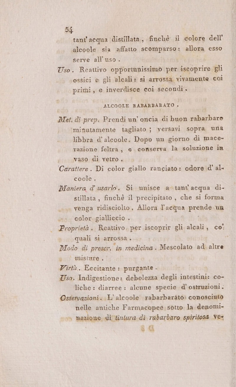 tant'acqua distillata, finchè il colore dell’ alcoole sia ‘affatto scomparso: allora esso serve all'uso. Uso. Reattivo opportunissimo per iscoprire gli ossici e gli alcali: si arrossa vivamente coi primi, e inverdisce coi secondi. ALCOOLE RABARBARATO è Met, di prep. Prendi un’ oncia di buon rabarbaro minutamente tagliato ; versavi sopra una libbra d’alcoole. Dopo un giorno di mace- razione feltra, e. conserva la soluzione in vaso di vetro. Carattere. Di color giallo ranciato: odore d' al- coole . Maniera d' usarlo. Si unisce a-viant'acqua di- stilata, finché ‘il precipitato , che si forma venga ridisciolio, Allora l’acqua prende un color. gialliccio . Proprietà. Reattivo. per iscoprir gli alcali, co; quali si arrossa . Modo di preser. ‘in medicina. Mescolato ad. altre s | misture , Virtò. Eccitante : purgante . Tso. Indigestione: debolezza degli intestini: co- liche : diarree : alcune specie d’ ostruzioni. Osservazioni. L'alcoole rabarbaràto: conosciuto nelle antiche Farmacopee sotto la denomi= » nazione di tintura di rabarbaro spiritos4 Ve&lt; ® i {A da