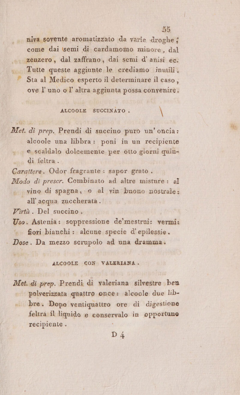 niva sovente aromatizzato da varie droghe ; come dai ‘semi di. cardamomo minore, dal zenzero, dal zaffrano, dai semi d'’anisi ec. ... Tutte queste aggiunte le crediamo inwili, © Sta al Medico esperto il determinare il caso, ove l'uno ol altra aggiunta possa convenire. ALCOOLE SUCCINATO . \ Met. di prep. Prendi di succino puro un’ oncia: alcoole una libbra: poni in un recipiente e. scaldalo dolcemente per otto giorni quin- | di feltra.. Carattere. Odor fragrante : sapor grato . Modo di prescr. Combinato ad altre misture: al | all'acqua zuccherata. Virtù. Del succino. Uso. Astenia: soppressione de'mestrui: vermi: fiori bianchi: alcune specie d'epilessie. Dose. Da mezzo scrupolo ad una dramma. ALCOOLE CON VALERIANA . Met. di prep. Prendi di valeriana silvestre ben polverizzata quattro once: alcoole due lib- bre. Dopo ventiquattro ore di digestione feltra il liquido e conservalo in opportuno recipiente i D4 Sia