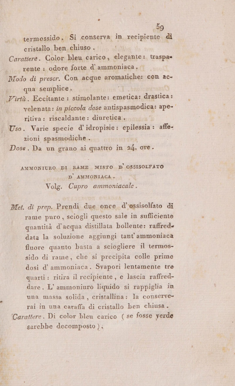 termossido, Si conserva in recipiente. di cristallo ben, chiuso . Carattere. Color bleu carico, elegante: : traspas rente : odore forte d’ ammoniaca. Modo di prescr. Con acque aromatiche: con ac qua semplice . # .Virtà. Eccitante : stimolante: emetica: drastica: velenata: in piccola dose antispasmodica: ape- ritiva: riscaldante: diuretica. Uso. Varie specie d' idropisie : epilessia : affe= zioni spasmodiche . Dose. Da un grano ai quattro in A ore. AMMONIURO. DI RAME MISTO D OSSISOLFATO | D' AMMONIACA. Volg. Cupro ammoniacale . Met. di prep. Prendi due ‘once. d’’ossisolfato di rame puro , sciogli questo sale in sufficiente quantità d'acqua distillata bollente: raffrede data la soluzione aggiungi tant' ammoniaca fluore quanto basta a sciogliere il termos- sido di rame, che si precipita colle prime dosi d’ ammoniaca. Svapori lentamente tre quarti: ritira il recipiente , e lascia raffred- dare. L’ammoniuro liquido si rappiglia in una massa solida, cristallina: la conserve- rai in una caraffa di cristallo ben chiusa. Carattere. Di color bleu carico ( se fosse verde sarebbe decomposto ).