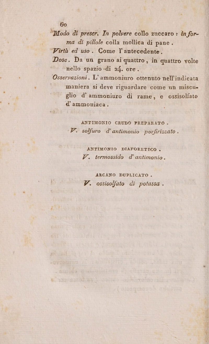 ‘Modo di prescr. In polvere collo zuccaro : in for- ma di pillole colla mollica di pane. Virtù ed uso. Come l’antecedente. Dose. Da un grano ai quattro, in quattro volte ‘nello spazio ‘di 24. ore. Osservazioni. L'ammoniuro ottenuto nell’indicata | maniera si deve riguardare come un miscu- glio d'ammoniuro di rame, e ossisolfato d'ammoniaca. ANTIMONIO CRUDO PREPARATO . V. solfuro d’antimonio porfirizzato . ANTIMONIO DIAFORETICO . Y. termossido d' antimonio. ARCANO DUPLICATO . V. ossisolfato di potassa .