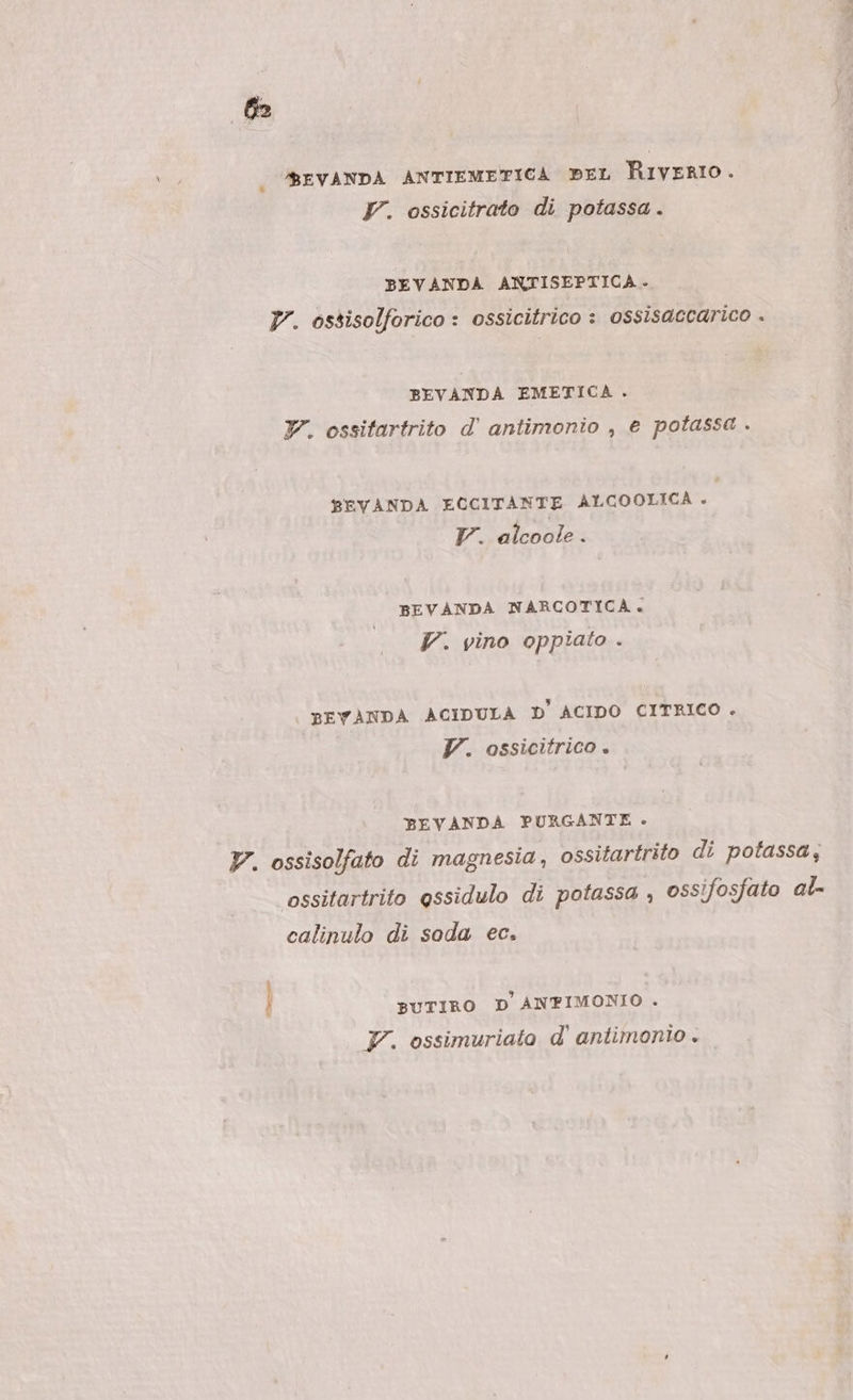 | BEVANDA ANTIEMETICA BEL RIVvERIO. Y. ossicitrato di potassa. BEVANDA ANTISEPTICA. Vr. ossisolforico : ossicitrico : ossisaccarico . BEVANDA EMETICA . Y. ossifartrito d’ antimonio , e potassa . BEVANDA ECCITANTE ALCOOLICA P Tr. alcoole . BEVANDA NARCOTICA. 7. vino oppiato . BEVANDA ACIDULA D' ACIDO CITRICO . Y. ossicitrico. BEVANDA PURGANTE - V. ossisolfato di magnesia, ossitartrito di potassa; ossitartrito essidulo di potassa , ossifosfato al- calinulo di soda ec. BUTIRO D ANTFIMONIO . F. ossimuriato d’ antimonio «