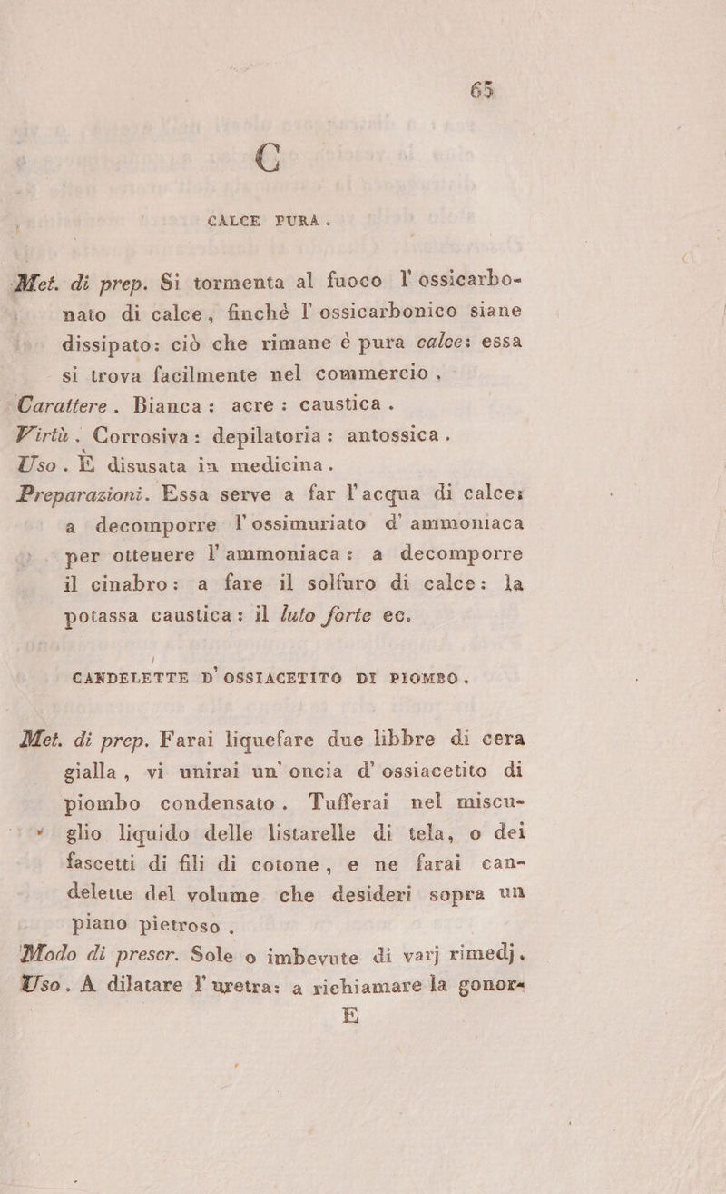 G i CALCE PURA. Met. di prep. Si tormenta al fuoco l' ossicarbo- nato di calce, finché l ossicarbonico siane dissipato: ciò che rimane è pura calce: essa si trova facilmente nel commercio . Carattere. Bianca: acre: caustica. Virtù. Corrosiva: depilatoria: antossica . Uso. È disusata in medicina. Preparazioni. Essa serve a far l’acqua di calce: a decomporre l’ossimuriato d' ammoniaca per ottenere l’ammoniaca: a decomporre il cinabro: a fare il solfuro di calce: la potassa caustica: il luto forte ec. Ì CANDELETTE D OSSIACETITO DI PIOMBO. Met. di prep. Farai liquefare due libbre di cera gialla, vi unirai un'oncia d' ossiacetito di piombo condensato. Tufferai nel miscu- *. glio liquido delle listarelle di tela, o dei fascetti di fili di cotone, e ne farai can- delette del volume che desideri sopra un piano pietroso . Modo di prescr. Sole o imbevute di varj rimedj. so. A dilatare l'uretra: a richiamare la gonor= | E