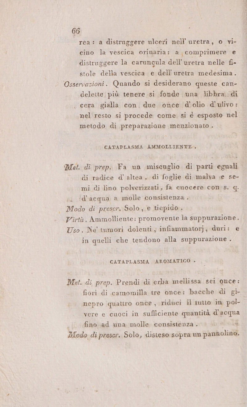 rea: a distruggere ulceri nell uretra, o vi- cino la vescica orinaria: a comprimere e distruggere la caruncula dell’uretra nelle fi- stole della vescica e dell'uretra medesima. Osservazioni. Quando si desiderano queste can- delette. più tenere si fonde una libbra. di cera gialla con. due once d'olio d'ulivo: nel resto si procede come. si è esposto nel metodo di preparazione menzionato . CATAPLASMA AMMOLLIENTE.. Met. di prep. Fa un miscuglio di parti eguali di radice d’ altea, di foglie di malva e se- mi di lino polverizzati, fa cuocere con: s. q. iu ‘d'acqua a molle consistenza. Modo di prescr. Solo, e tiepido . Pirtà. Ammolliente: promovente la suppurazione. Uso. Ne tumori dolenti, infiammatorj,; duri: e in quelli che tendono alla suppurazione î CATAPLASMA AROMATICO . Met. di prep. Prendi di erba mellissa sel once: fiori di camomilla tre once: bacche di gi- nepro quatiro once , riduci il iutto in pol- | vere e cuoci in sufliciente quantità d'acqua fino .ad una molle. consistenza. &gt;) © e Modo di prescr. Solo, disteso sopra un pannolino.