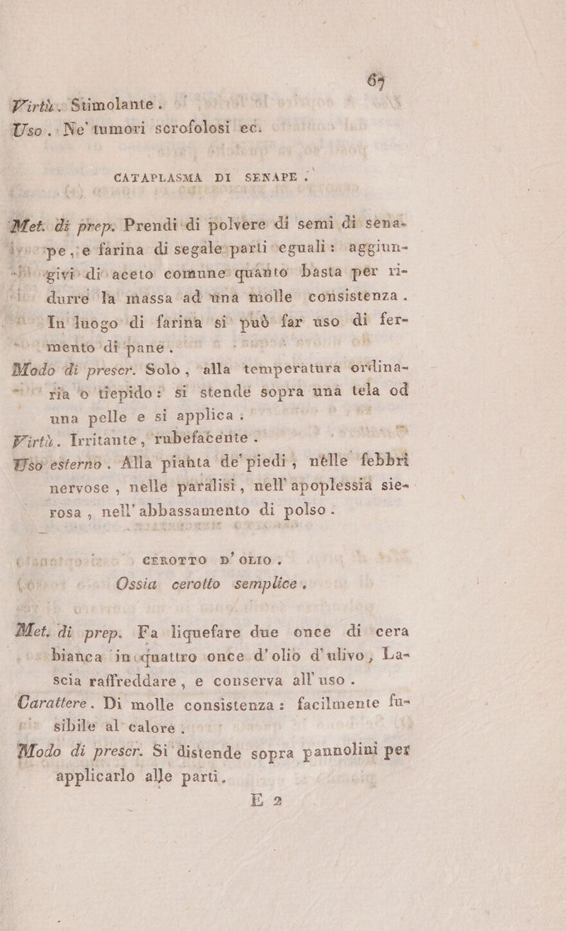 6; Virtù. Stimolante . Uso .: Ne tumori scerofolosi ec. CATAPLASMA DI SENAPE; Met. di prep: Prendi:di polvere di semi di sena- ivvorpe je farina di segale parti ‘eguali: aggiun- «Pl ogivir div aceto comune quarto basta per ri- ‘i durre Ta massa ‘ad wîna molle consistenza . Lal ur luogo di farina si può far uso vi fer= ‘mento ‘di pané ‘ | Ù Modo di prescr. Solo, ‘alla temperatàra ordina- © ria © tiepido: si stende sopra unà tela od una pelle e si applica | Firtà. Trritante, rubefacente . Wso esterno. Alla piahta de' piedi, nelle febbri nervose , nelle paralisi, nell'apoplessia sie= rosa , nell’abbassamento di polso - bisggtcovis: = &gt; CEROTTO (D' OLIO; pesrot Ossia cerotto ‘semplice. Met. di prep. Fa liquefare due once di ‘cera ‘bianca ‘in ‘quattro ‘once d'olio d'ulivo, La- scia raffreddare, e conserva all'uso . Carattere. Di molle consistenza: facilmente fu- ei sibile al’ calore . Modo di prescr. Si' distende sopra pannotoli per Li alle parti. E 2