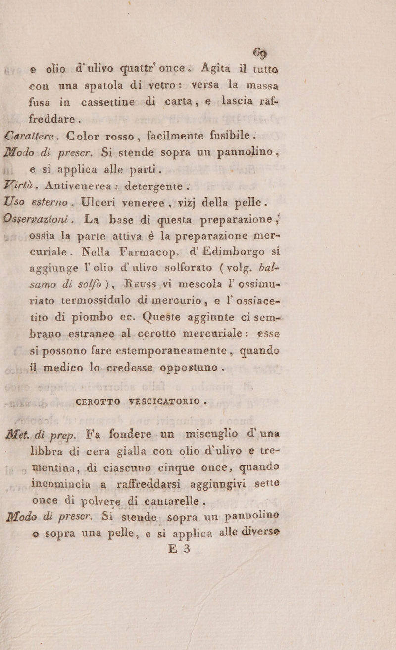 e olio d'ulivo quattr'once. Agita il tutto con una spatola di vetro: versa la massa fusa in casseitine di carta; € lascia raf- freddare . e sì applica alle parti. ù i ossia la parte attiva è la preparazione mer- aggiunge l'olio d'ulivo solforato (volg. da/- samo di solfo), Reuss.vi mescola l’ ossimu= riato termossidulo di mercurio, e l’ ossiace- tito di piombo ec. Queste aggiunte ci sem brano. estranee al. cerotto mercuriale: esse si possono fare estemporaneamente » quando CEROTTO. VESCICATORIO &gt; libbra di cera gialla con olio d’ulivo e tre- incomincia a raffreddarsi aggiungivi sette once di polvere di cantarelle. © sopra una pelle, e si applica alle diverse E 3