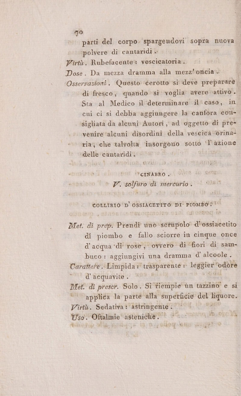 olo) parti del corpo. spargendovi sopra muova ‘polvere di cantaridi » Firtù. Rubefacente= vescicatoria . Dose. Da mezza dramma alla mezz'oncia» Osservazioni. Questo ‘derotto si deve preparare di fresco, quando si voglia avere cattivo . Sta al Medico il'determinare il’ caso, in cui ci si debba aggiungere la ‘canfora con- igliata da alcuni Autori , ad oggetto di pre- venire ‘alcuni disordini della vescica ‘orina- ‘ria’; che ‘talvolta ‘insorgono sotto bi azione delle i lg di7 a ‘*CINABRO + 7. solfuro ‘di mercurio. © + *© coLLiriò D'OSSIACETTITO DI' Promféi?! Met. di prep. Prendi unò-sétàpolo d''ossiacetito di piombo e fallo sciorre in cinque once d’acqua ‘di’ rose, ovvero di ‘fiori. di sam- buco : aggiungivi una dramma d' alcoole . Carattere. Limpida :° trasparente = î IUSR ‘odore d''acquavite . *** ig Met. di prescr. Solo. Si tiempie ùn tazzino' e si “| applica la parte ‘alla superficie ne ee Virtà. Sedativa : ‘Astringente . CCET Uso. Oftalmie'asteniché. | (00 n SE mat : VADO Vr; SET) { fi La } *% sat @ &amp;i 4 w ’ L, , n° ° » x