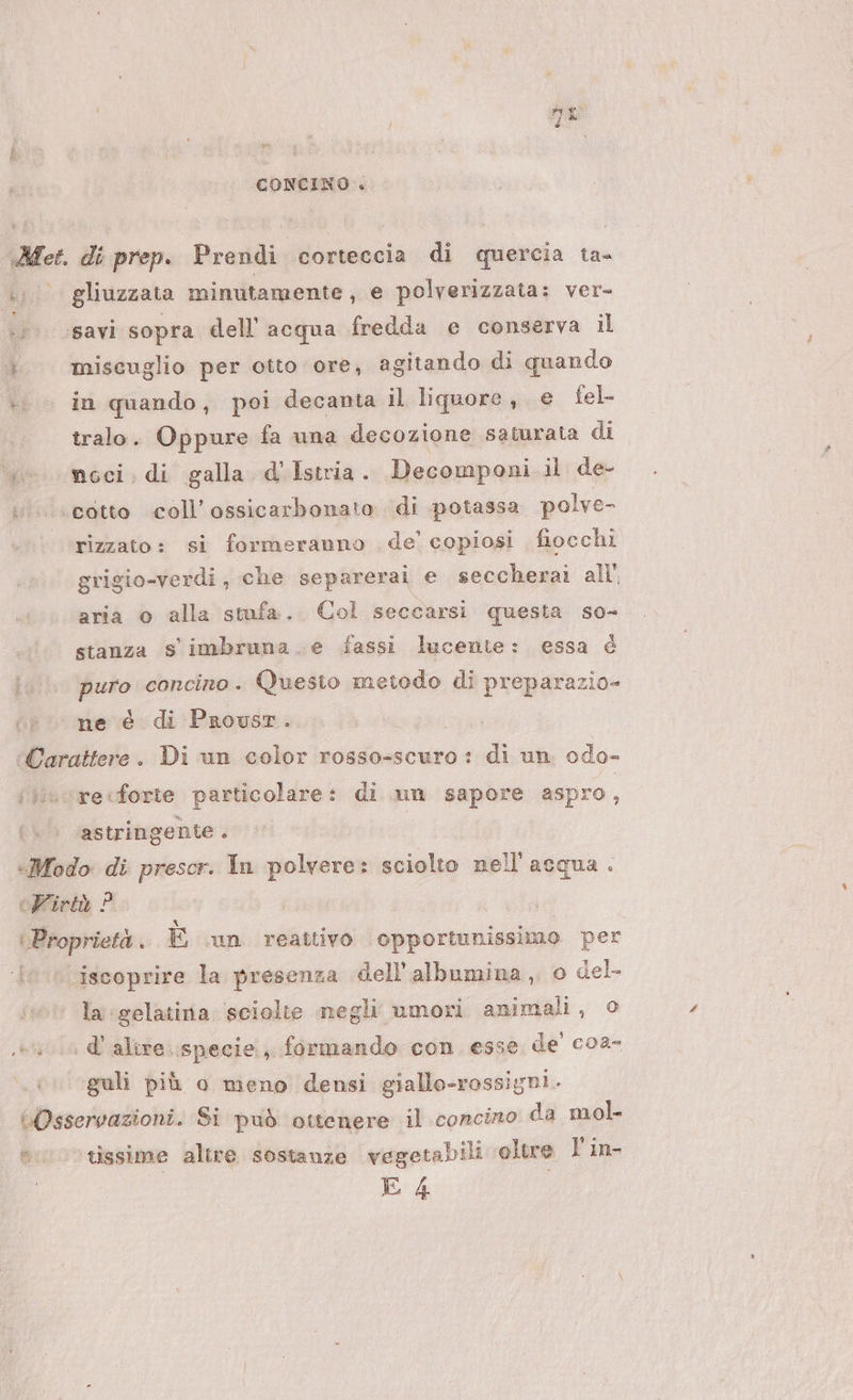 CONCINO . Me di prep. Pirelli corteccia di quercia ta- LI gliuzzata minutamente, e polverizzata: ver- .;. csavi sopra dell acqua fredda e conserva il i) miscuglio per otto ore, agitando di quando | in quando, poi decanta il liquore, e fel- tralo. Oppure fa una decozione saturata di «. moci, di galla d'Istria. Decomponi il de- «cotto coll’ossicarbonato di potassa polve- rizzato: si formeranno de’ copiosi fiocchi grigio-verdi, che separerai e seccherai all’ aria © alla stufa. Col seccarsi questa so- stanza s'imbruna. e fassi lucente: essa è prio concino . Questo metodo di preparazio- ne è di Prousr. Sr Wrraiteio . Di un color rosso-scuro: di un. odo- i}uvrecforte particolare: di un sapore aspro, astringenie . «Modo di prescr. In polvere: sciolto nell'acqua. «Virtù ? Proprietà . È .un reattivo opportunissimo per ‘{ iscoprire la presenza dell’albumina , o del fi la ‘gelatina. sciolte negli umori animali, © 1 &amp;' alire. specie, formando con esse de' coa- guli più o meno densi giallo-rossigni. Osservazioni. Si può ottenere il concino da mol. «0 tissime altre sostanze vegetabili oltre l'in E 4